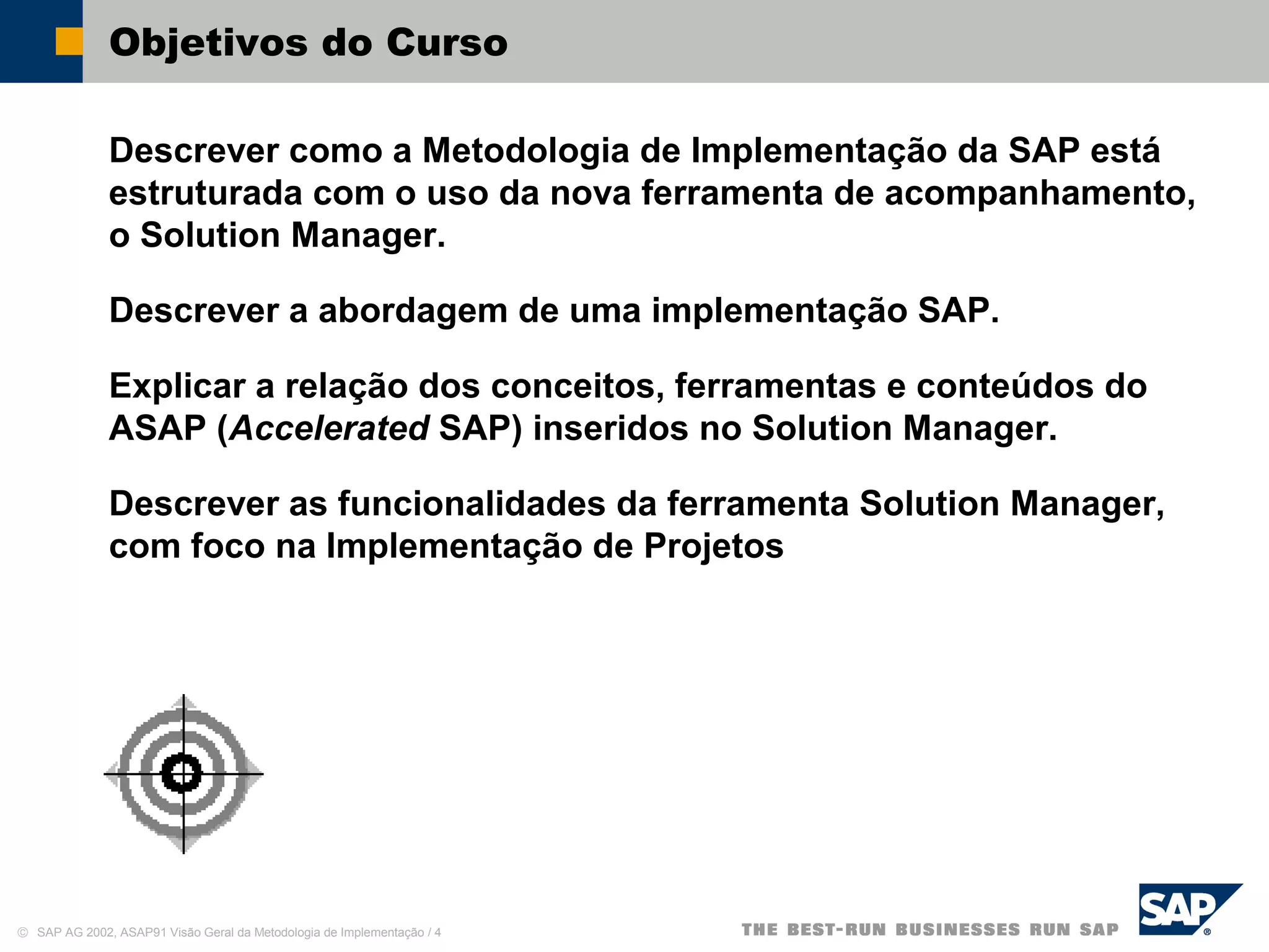 © SAP AG 2002, ASAP91 Visão Geral da Metodologia de Implementação / 4
Objetivos do Curso
Descrever como a Metodologia de Implementação da SAP está
estruturada com o uso da nova ferramenta de acompanhamento,
o Solution Manager.
Descrever a abordagem de uma implementação SAP.
Explicar a relação dos conceitos, ferramentas e conteúdos do
ASAP (Accelerated SAP) inseridos no Solution Manager.
Descrever as funcionalidades da ferramenta Solution Manager,
com foco na Implementação de Projetos
 