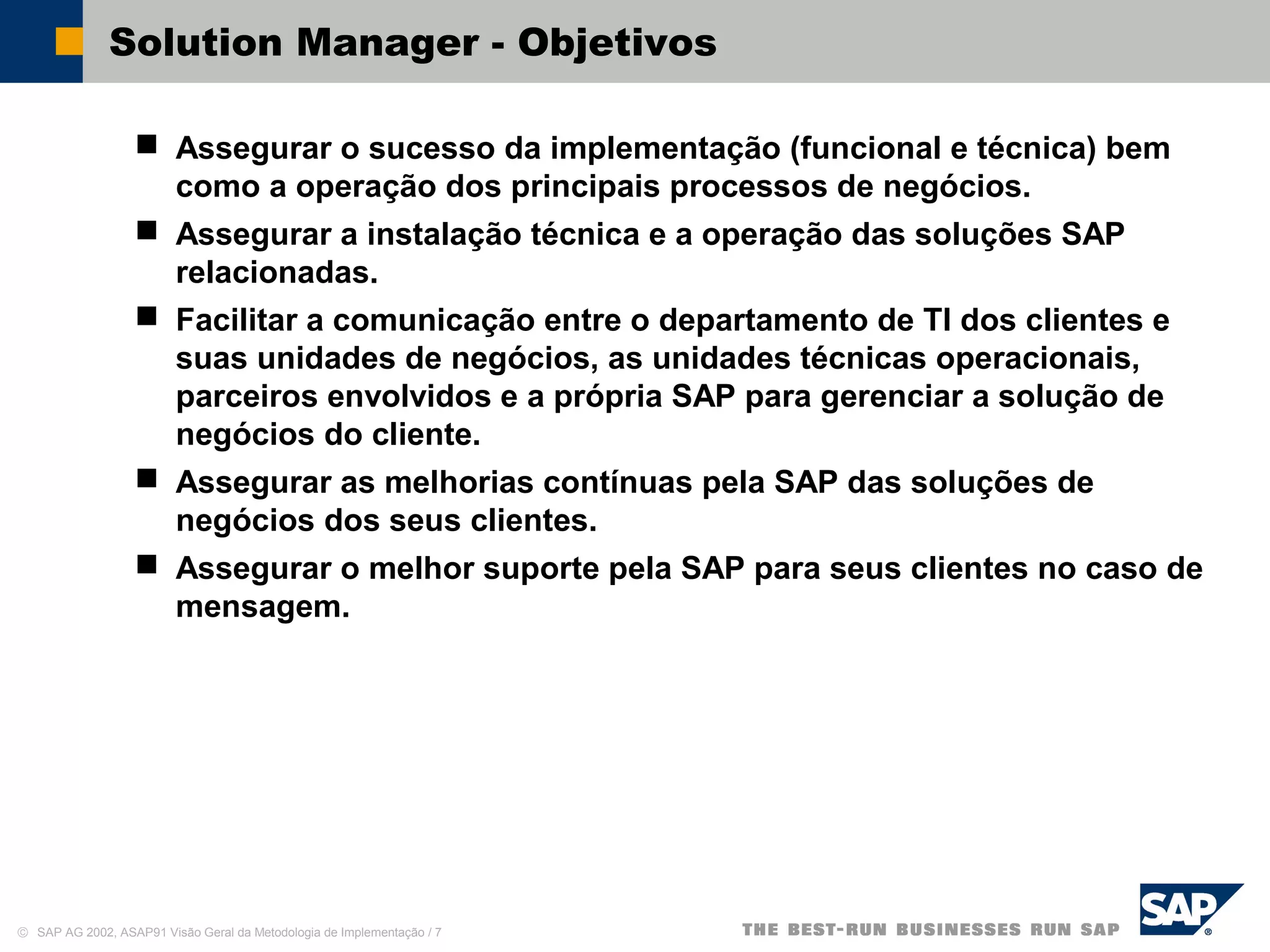 © SAP AG 2002, ASAP91 Visão Geral da Metodologia de Implementação / 7
Solution Manager - Objetivos
 Assegurar o sucesso da implementação (funcional e técnica) bem
como a operação dos principais processos de negócios.
 Assegurar a instalação técnica e a operação das soluções SAP
relacionadas.
 Facilitar a comunicação entre o departamento de TI dos clientes e
suas unidades de negócios, as unidades técnicas operacionais,
parceiros envolvidos e a própria SAP para gerenciar a solução de
negócios do cliente.
 Assegurar as melhorias contínuas pela SAP das soluções de
negócios dos seus clientes.
 Assegurar o melhor suporte pela SAP para seus clientes no caso de
mensagem.
 