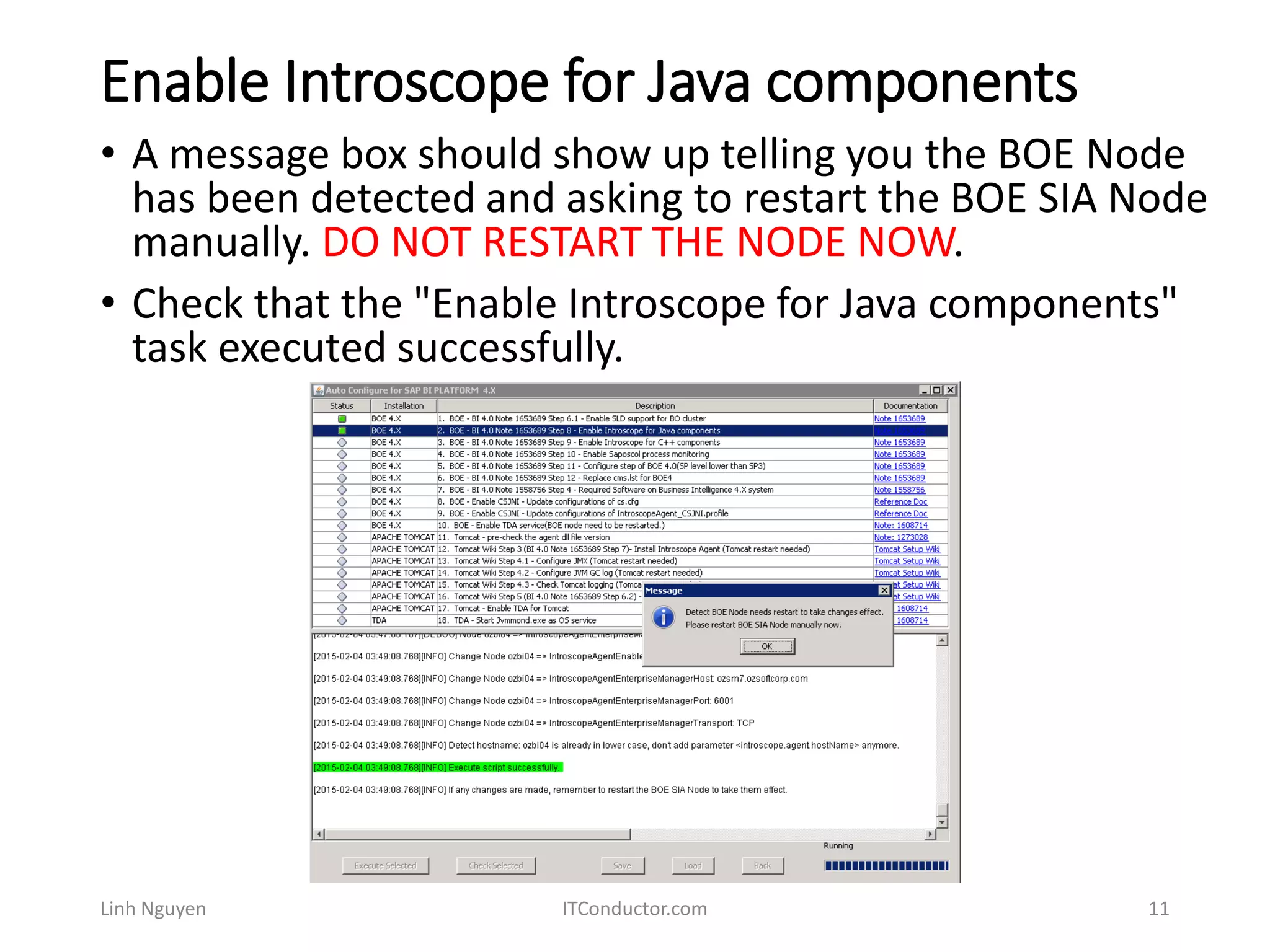 Enable Introscope for Java components
Linh Nguyen ITConductor.com 11
• A message box should show up telling you the BOE Node
has been detected and asking to restart the BOE SIA Node
manually. DO NOT RESTART THE NODE NOW.
• Check that the "Enable Introscope for Java components"
task executed successfully.
 