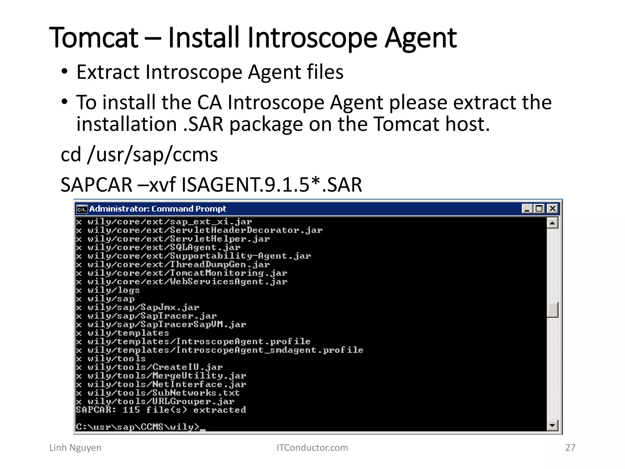 Tomcat – Install Introscope Agent
Linh Nguyen ITConductor.com 27
• Extract Introscope Agent files
• To install the CA Introscope Agent please extract the
installation .SAR package on the Tomcat host.
cd /usr/sap/ccms
SAPCAR –xvf ISAGENT.9.1.5*.SAR
 