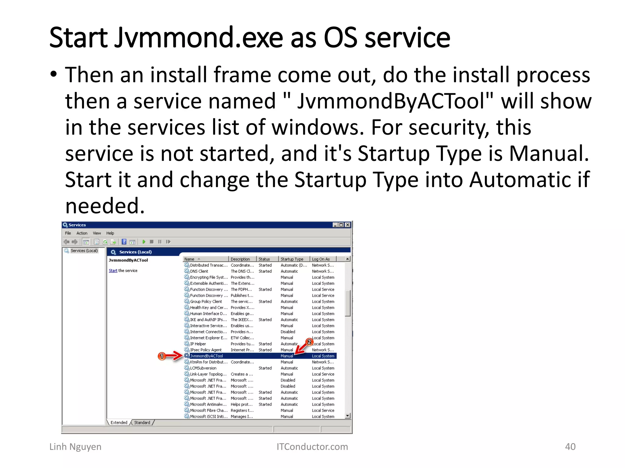 Start Jvmmond.exe as OS service
Linh Nguyen ITConductor.com 40
• Then an install frame come out, do the install process
then a service named " JvmmondByACTool" will show
in the services list of windows. For security, this
service is not started, and it's Startup Type is Manual.
Start it and change the Startup Type into Automatic if
needed.
 