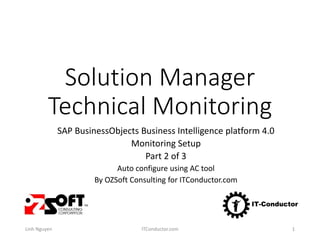 Solution Manager
Technical Monitoring
SAP BusinessObjects Business Intelligence platform 4.0
Monitoring Setup
Part 2 of 3
Auto configure using AC tool
By OZSoft Consulting for ITConductor.com
Linh Nguyen ITConductor.com 1
 