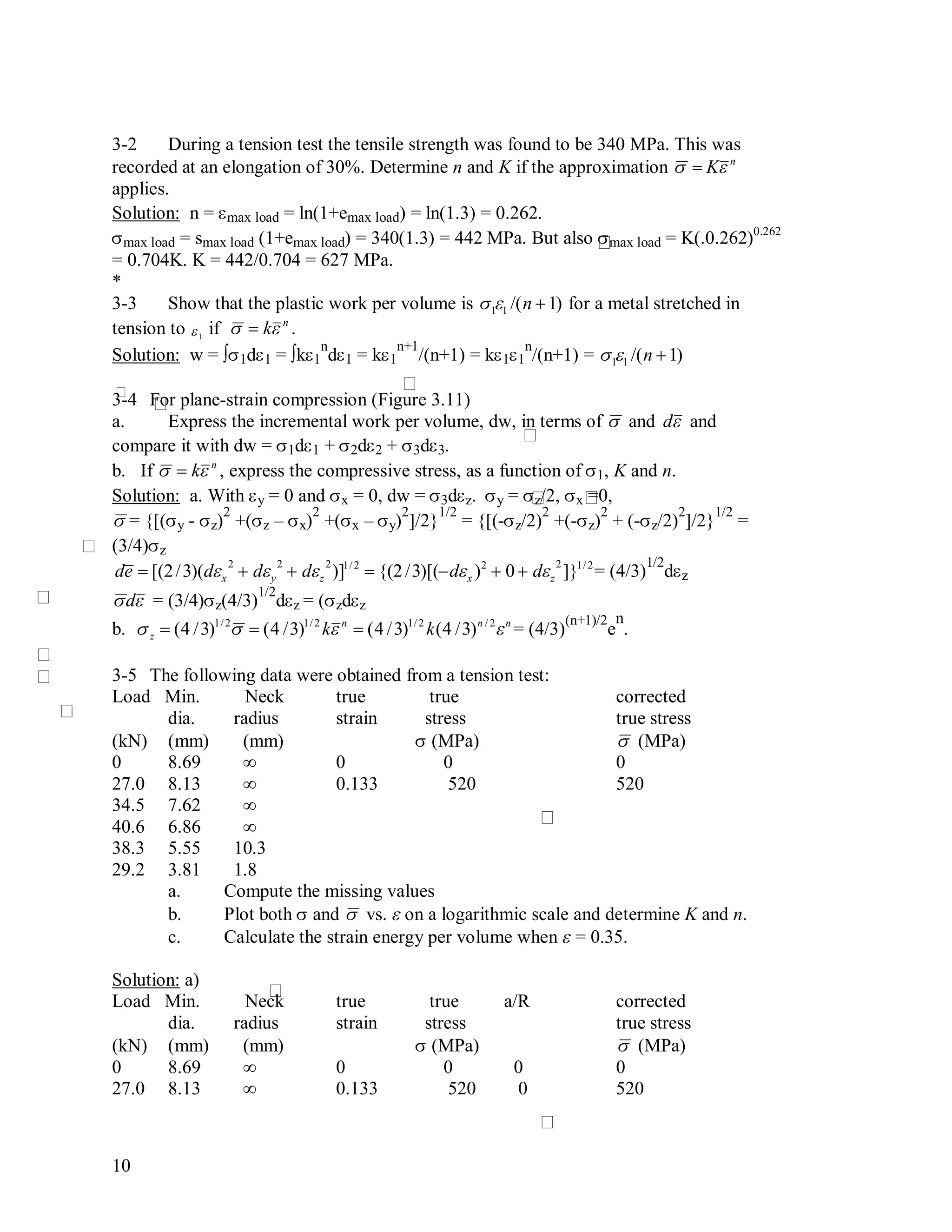 10
3-2 During a tension test the tensile strength was found to be 340 MPa. This was
recorded at an elongation of 30%. Determine n and K if the approximation

 Kn
applies.
Solution: n = max load = ln(1+emax load) = ln(1.3) = 0.262.
max load= smax load(1+emax load) = 340(1.3) = 442 MPa. But also max load= K(.0.262)0.262
= 0.704K. K = 442/0.704 = 627 MPa.
*
3-3 Show that the plastic work per volume is

11 /(n 1) for a metal stretched in
tension to

1
if

 kn
.
Solution: w = ∫1d1 = ∫k1
n
d1 = k1
n+1
/(n+1) = k11
n
/(n+1) =

11 /(n 1)
3-4 For plane-strain compression (Figure 3.11)
a. Express the incremental work per volume, dw, in terms of

 and

d and
compare it with dw = 1d1 + 2d2 + 3d3.
b. If

 kn
, express the compressive stress, as a function of 1, K and n.
Solution: a. With y = 0 and x = 0, dw = 3dz. y = z/2, x =0,

= {[(y - z)
2
+(z – x)
2
+(x – y)
2
]/2}
1/2
= {[(-z/2)
2
+(-z)
2
+ (-z/2)
2
]/2}
1/2
=
(3/4)z

de  [(2/3)(dx
2
 dy
2
 dz
2
)]1/2
 {(2/3)[(dx )2
 0  dz
2
]}1/2
= (4/3)
1/2
dz

d = (3/4)z(4/3)
1/2
dz = (zdz
b.

z  (4 /3)1/2
 (4 /3)1/2
kn
 (4 /3)1/2
k(4 /3)n / 2
n
= (4/3)
(n+1)/2
e
n
.
3-5 The following data were obtained from a tension test:
Load Min. Neck true true corrected
dia. radius strain stress true stress
(kN) (mm) (mm)  (MPa)

 (MPa)
0 8.69 ∞ 0 0 0
27.0 8.13 ∞ 0.133 520 520
34.5 7.62 ∞
40.6 6.86 ∞
38.3 5.55 10.3
29.2 3.81 1.8
a. Compute the missing values
b. Plot both and

 vs.  on a logarithmic scale and determine K and n.
c. Calculate the strain energy per volume when  = 0.35.
Solution: a)
Load Min. Neck true true a/R corrected
dia. radius strain stress true stress
(kN) (mm) (mm)  (MPa)

 (MPa)
0 8.69 ∞ 0 0 0 0
27.0 8.13 ∞ 0.133 520 0 520
 