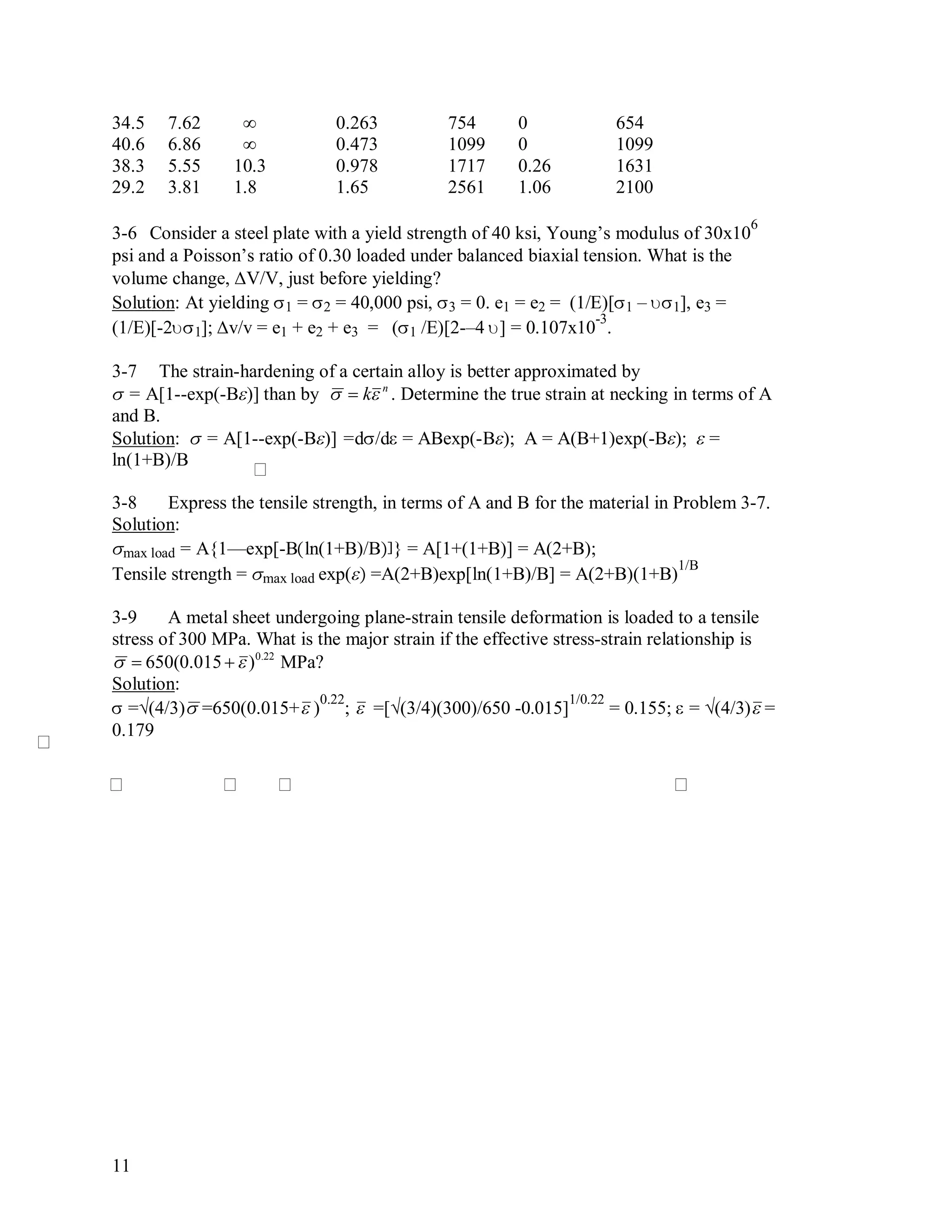 11
34.5 7.62 ∞ 0.263 754 0 654
40.6 6.86 ∞ 0.473 1099 0 1099
38.3 5.55 10.3 0.978 1717 0.26 1631
29.2 3.81 1.8 1.65 2561 1.06 2100
3-6 Consider a steel plate with a yield strength of 40 ksi, Young’s modulus of 30x10
6
psi and a Poisson’s ratio of 0.30 loaded under balanced biaxial tension. What is the
volume change, V/V, just before yielding?
Solution: At yielding 1 = 2 = 40,000 psi, 3 = 0. e1 = e2 = (1/E)[1 – 1], e3 =
(1/E)[-21]; v/v = e1 + e2 + e3 = (1 /E)[2-–4 ] = 0.107x10
-3
.
3-7 The strain-hardening of a certain alloy is better approximated by
 = A[1--exp(-B)] than by

 kn
. Determine the true strain at necking in terms of A
and B.
Solution:  = A[1--exp(-B)] =d/d = ABexp(-B); A = A(B+1)exp(-B);  =
ln(1+B)/B
3-8 Express the tensile strength, in terms of A and B for the material in Problem 3-7.
Solution:
max load = A{1—exp[-Bln(1+B)/B} = A[1+(1+B)] = A(2+B);
Tensile strength = max load exp( =A(2+B)exp[ln(1+B)/B] = A(2+B)(1+B)
1/B
3-9 A metal sheet undergoing plane-strain tensile deformation is loaded to a tensile
stress of 300 MPa. What is the major strain if the effective stress-strain relationship is

 650(0.015  )0.22
MPa?
Solution:
 =√(4/3)

=650(0.015+

)
0.22
;

 =[√(3/4)(300)/650 -0.015]
1/0.22
= 0.155;  = √(4/3)

=
0.179
 