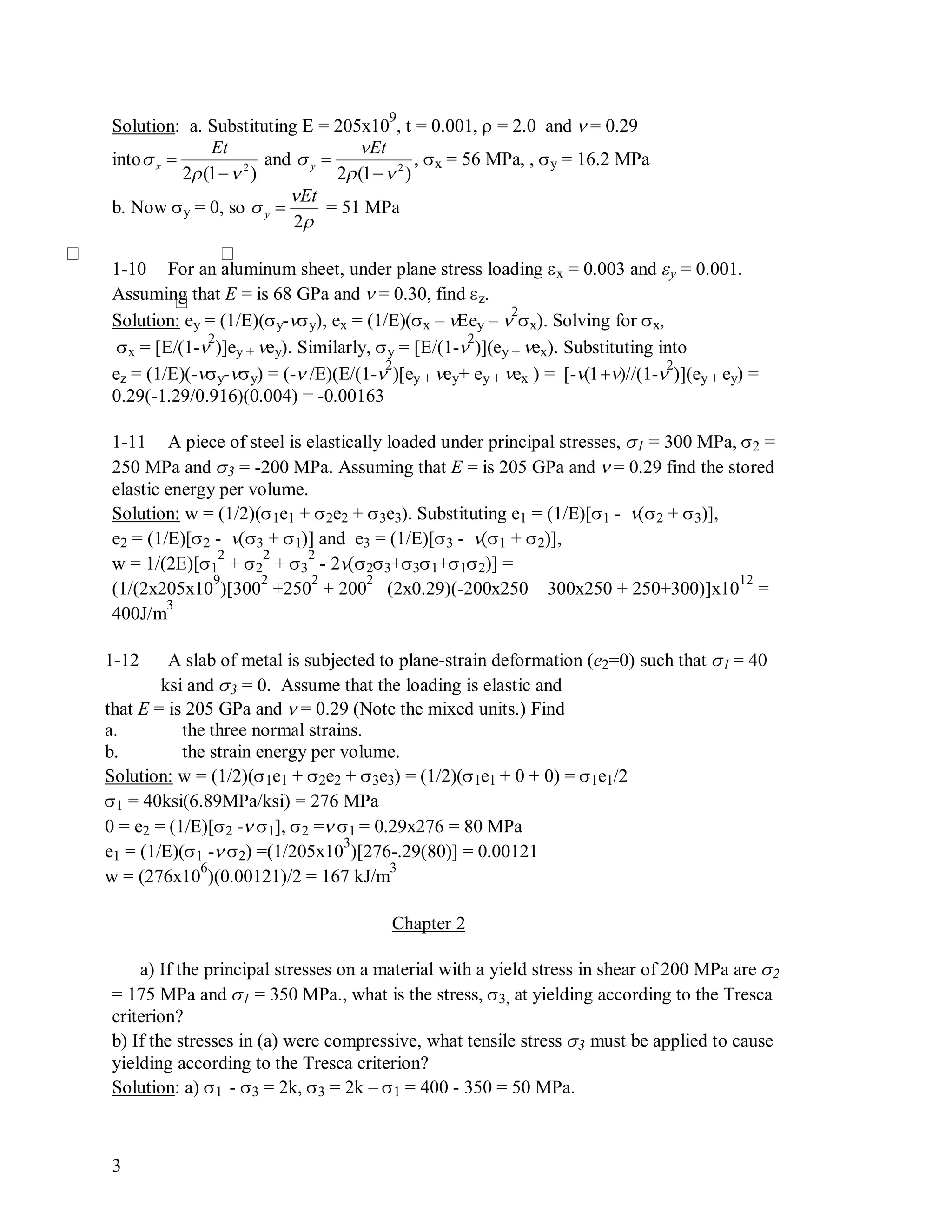 3
Solution: a. Substituting E = 205x10
9
, t = 0.001,  = 2.0 and  = 0.29
into

x 
Et
2(1 2
)
and

y 
Et
2(1 2
)
, x = 56 MPa, , y = 16.2 MPa
b. Now y = 0, so

y 
Et
2
= 51 MPa
1-10 For an aluminum sheet, under plane stress loading x = 0.003 and y = 0.001.
Assuming that E = is 68 GPa and  = 0.30, find z.
Solution: ey = (1/E)(y-y), ex = (1/E)(x – ey – 

x). Solving for x,
x = [E/(1-

)]ey + ey). Similarly, y = [E/(1-

)](ey + ex). Substituting into
ez = (1/E)(-y-y) = (- /E)(E/(1-

)[ey + ey+ ey + ex ) = [-/(1-

)](ey + ey) =
0.29(-1.29/0.916)(0.004) = -0.00163
1-11 A piece of steel is elastically loaded under principal stresses, 1 = 300 MPa, 2 =
250 MPa and 3 = -200 MPa. Assuming that E = is 205 GPa and  = 0.29 find the stored
elastic energy per volume.
Solution: w = (1/2)(1e1 + 2e2 + 3e3). Substituting e1 = (1/E)[1 - 2 + 3)],
e2 = (1/E)[2 - 3 + 1)] and e3 = (1/E)[3 - 1 + 2)],
w = 1/(2E)[1
2
+ 2
2
+ 3
2
- 223+31+12)] =
(1/(2x205x10
9
)[300
2
+250
2
+ 200
2
–(2x0.29)(-200x250 – 300x250 + 250+300)]x10
12
=
400J/m
3
1-12 A slab of metal is subjected to plane-strain deformation (e2=0) such that 1 = 40
ksi and 3 = 0. Assume that the loading is elastic and
that E = is 205 GPa and  = 0.29 (Note the mixed units.) Find
a. the three normal strains.
b. the strain energy per volume.
Solution: w = (1/2)(1e1 + 2e2 + 3e3) = (1/2)(1e1 + 0 + 0) = 1e1/2
1 = 40ksi(6.89MPa/ksi) = 276 MPa
0 = e2 = (1/E)[2 - 1], 2 = 1 = 0.29x276 = 80 MPa
e1 = (1/E)(1 - 2) =(1/205x10
3
)[276-.29(80)] = 0.00121
w = (276x10
6
)(0.00121)/2 = 167 kJ/m
3
Chapter 2
a) If the principal stresses on a material with a yield stress in shear of 200 MPa are 2
= 175 MPa and 1 = 350 MPa., what is the stress, 3, at yielding according to the Tresca
criterion?
b) If the stresses in (a) were compressive, what tensile stress 3 must be applied to cause
yielding according to the Tresca criterion?
Solution: a) 1 - 3 = 2k, 3 = 2k – 1 = 400 - 350 = 50 MPa.
 