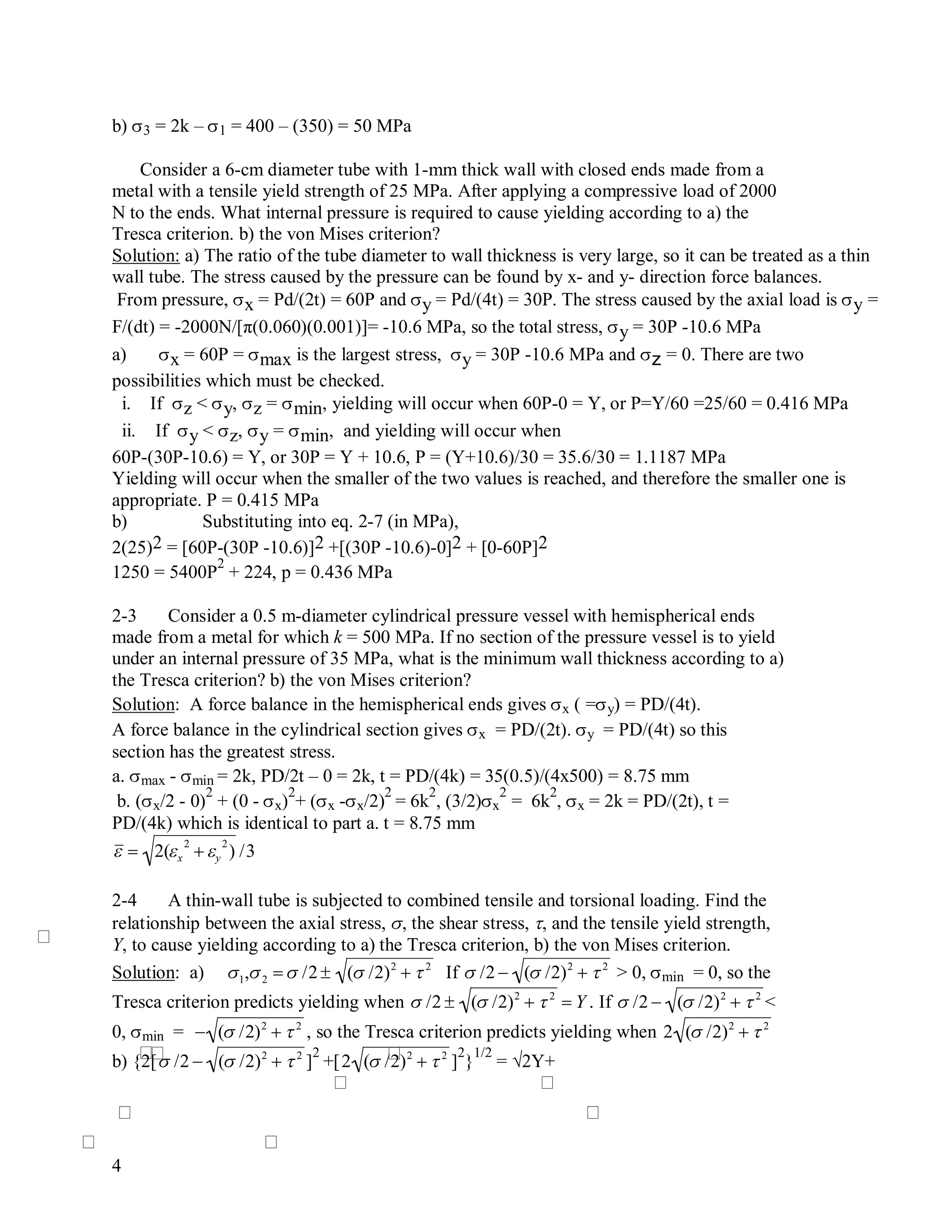 4
b) 3 = 2k – 1 = 400 – (350) = 50 MPa
Consider a 6-cm diameter tube with 1-mm thick wall with closed ends made from a
metal with a tensile yield strength of 25 MPa. After applying a compressive load of 2000
N to the ends. What internal pressure is required to cause yielding according to a) the
Tresca criterion. b) the von Mises criterion?
Solution: a) The ratio of the tube diameter to wall thickness is very large, so it can be treated as a thin
wall tube. The stress caused by the pressure can be found by x- and y- direction force balances.
From pressure, x = Pd/(2t) = 60P and y = Pd/(4t) = 30P. The stress caused by the axial load is y =
F/(dt) = -2000N/[π(0.060)(0.001)]= -10.6 MPa, so the total stress, y = 30P -10.6 MPa
a) x = 60P = max is the largest stress, y = 30P -10.6 MPa and z = 0. There are two
possibilities which must be checked.
i. If z < y, z = min, yielding will occur when 60P-0 = Y, or P=Y/60 =25/60 = 0.416 MPa
ii. If y < z, y = min, and yielding will occur when
60P-(30P-10.6) = Y, or 30P = Y + 10.6, P = (Y+10.6)/30 = 35.6/30 = 1.1187 MPa
Yielding will occur when the smaller of the two values is reached, and therefore the smaller one is
appropriate. P = 0.415 MPa
b) Substituting into eq. 2-7 (in MPa),
2(25)2 = [60P-(30P -10.6)]2 +[(30P -10.6)-0]2 + [0-60P]2
1250 = 5400P
2
+ 224, p = 0.436 MPa
2-3 Consider a 0.5 m-diameter cylindrical pressure vessel with hemispherical ends
made from a metal for which k = 500 MPa. If no section of the pressure vessel is to yield
under an internal pressure of 35 MPa, what is the minimum wall thickness according to a)
the Tresca criterion? b) the von Mises criterion?
Solution: A force balance in the hemispherical ends gives x ( =y) = PD/(4t).
A force balance in the cylindrical section gives x = PD/(2t). y = PD/(4t) so this
section has the greatest stress.
a. max - min = 2k, PD/2t – 0 = 2k, t = PD/(4k) = 35(0.5)/(4x500) = 8.75 mm
b. (x/2 - 0)
2
+ (0 - x)
2
+ (x -x/2)
2
= 6k
2
, (3/2)x
2
= 6k
2
, x = 2k = PD/(2t), t =
PD/(4k) which is identical to part a. t = 8.75 mm

 2(x
2
 y
2
) /3
2-4 A thin-wall tube is subjected to combined tensile and torsional loading. Find the
relationship between the axial stress, , the shear stress, , and the tensile yield strength,
Y, to cause yielding according to a) the Tresca criterion, b) the von Mises criterion.
Solution: a)

1,2   /2  ( /2)2
 2
If

 /2  ( /2)2
 2
> 0, min = 0, so the
Tresca criterion predicts yielding when

 /2  ( /2)2
 2
 Y . If

 /2  ( /2)2
 2
<
0, min =

 ( /2)2
 2
, so the Tresca criterion predicts yielding when

2 ( /2)2
 2
b) {2[

 /2  ( /2)2
 2
]
2
+[

2 ( /2)2
 2
]
2
}
1/2
= √2Y+
 