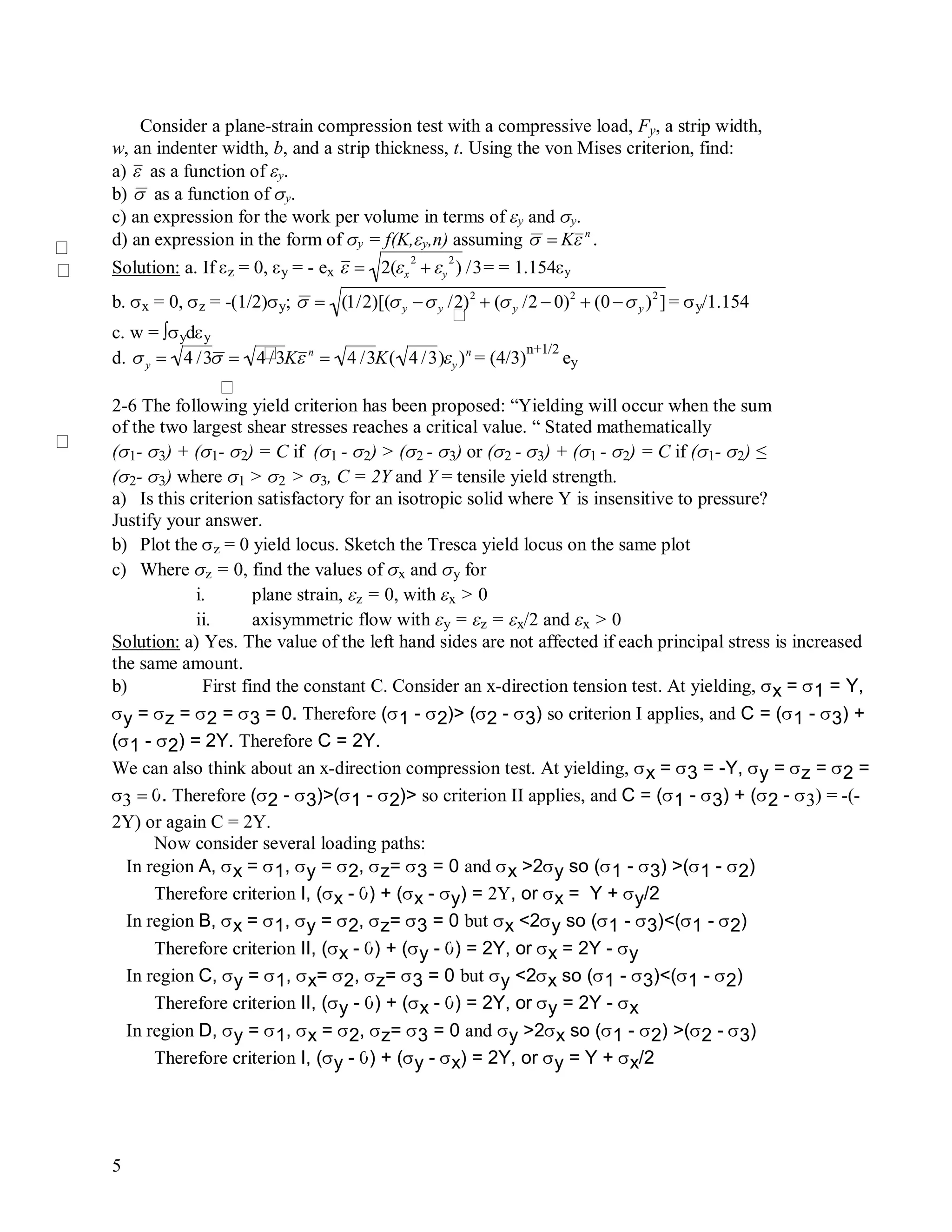 5
Consider a plane-strain compression test with a compressive load, Fy, a strip width,
w, an indenter width, b, and a strip thickness, t. Using the von Mises criterion, find:
a)

 as a function of y.
b)

 as a function of y.
c) an expression for the work per volume in terms of y and y.
d) an expression in the form of y = f(K,y,n) assuming

 Kn
.
Solution: a. If z = 0, y = - ex

 2(x
2
 y
2
) /3= = 1.154y
b. x = 0, z = -(1/2)y;

 (1/2)[(y y /2)2
 (y /2  0)2
 (0 y )2
]= y/1.154
c. w = ∫ydy
d.

y  4 /3 4 /3Kn
 4 /3K( 4 /3)y )n
= (4/3)
n+1/2
ey
2-6 The following yield criterion has been proposed: “Yielding will occur when the sum
of the two largest shear stresses reaches a critical value. “ Stated mathematically
(1- 3) + (1- 2) = C if (1 - 2) > (2 - 3) or (2 - 3) + (1 - 2) = C if (1- 2) ≤
(2- 3) where 1 >2 > 3, C = 2Y and Y = tensile yield strength.
a) Is this criterion satisfactory for an isotropic solid where Y is insensitive to pressure?
Justify your answer.
b) Plot the z = 0 yield locus. Sketch the Tresca yield locus on the same plot
c) Where z = 0, find the values of x and y for
i. plane strain, z = 0, with x > 0
ii. axisymmetric flow with y = z = x/2 and x > 0
Solution: a) Yes. The value of the left hand sides are not affected if each principal stress is increased
the same amount.
b) First find the constant C. Consider an x-direction tension test. At yielding, x = 1 = Y,
y = z = 2 = 3 = 0. Therefore (1 - 2)> (2 - 3) so criterion I applies, and C = (1 - 3) +
(1 - 2) = 2Y. Therefore C = 2Y.
We can also think about an x-direction compression test. At yielding, x = 3 = -Y, y = z = 2 =
. Therefore (2 - 3)>(1 - 2)> so criterion II applies, and C = (1 - 3) + (2 - 3) = -(-
2Y) or again C = 2Y.
Now consider several loading paths:
In region A, x = 1, y = 2, z= 3 = 0 and x >2y so (1 - 3) >(1 - 2)
Therefore criterion I, (x - ) + (x - y) = 2Y, or x = Y + y/2
In region B, x = 1, y = 2, z= 3 = 0 but x <2y so (1 - 3)<(1 - 2)
Therefore criterion II, (x - ) + (y - ) = 2Y, or x = 2Y - y
In region C, y = 1, x= 2, z= 3 = 0 but y <2x so (1 - 3)<(1 - 2)
Therefore criterion II, (y - ) + (x - ) = 2Y, or y = 2Y - x
In region D, y = 1, x = 2, z= 3 = 0 and y >2x so (1 - 2) >(2 - 3)
Therefore criterion I, (y - ) + (y - x) = 2Y, or y = Y + x/2
 