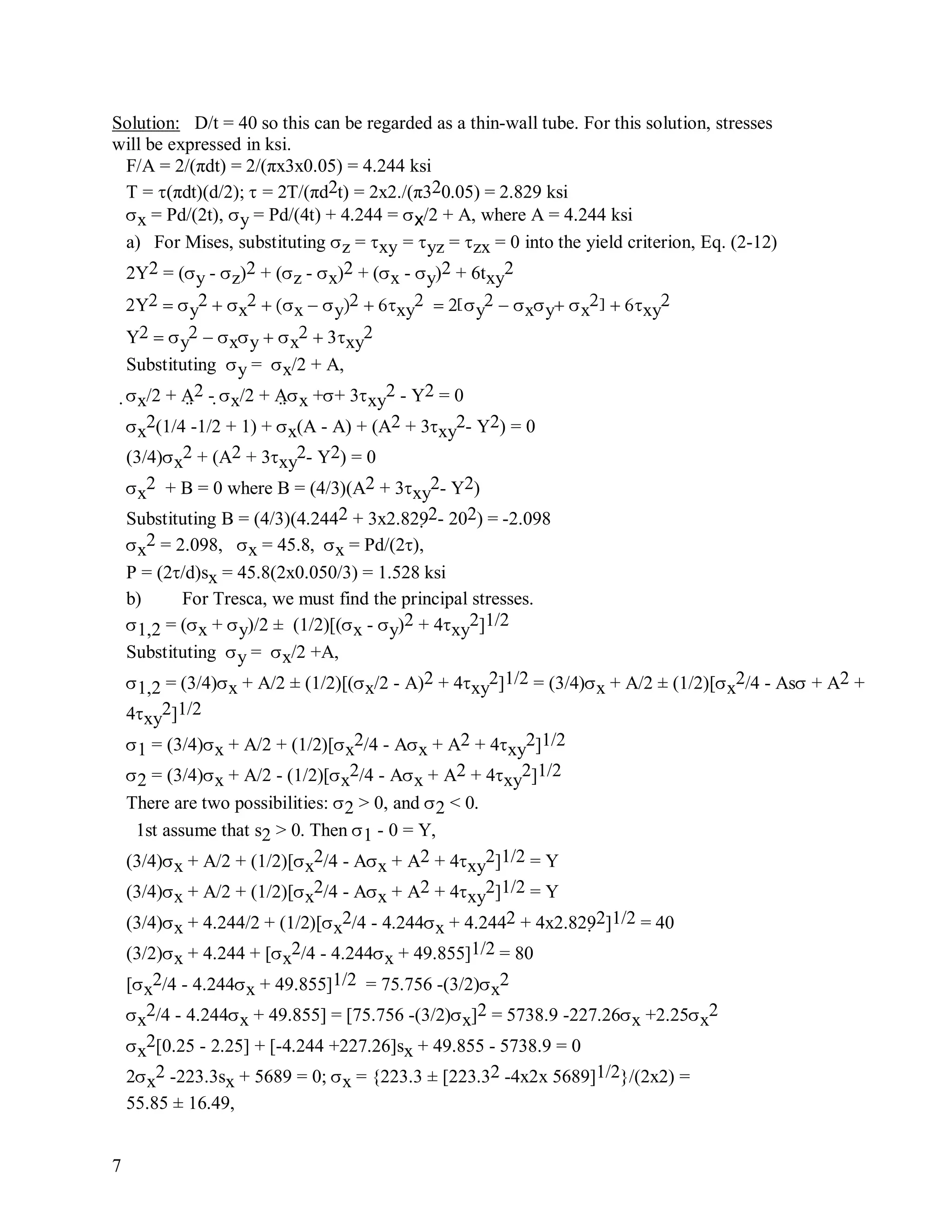 7
Solution: D/t = 40 so this can be regarded as a thin-wall tube. For this solution, stresses
will be expressed in ksi.
F/A = 2/(πdt) = 2/(πx3x0.05) = 4.244 ksi
T = (πdt)(d/2);  = 2T/(πd2t) = 2x2./(π320.05) = 2.829 ksi
x = Pd/(2t), y = Pd/(4t) + 4.244 = x/2 + A, where A = 4.244 ksi
a) For Mises, substituting z = xy = yz = zx = 0 into the yield criterion, Eq. (2-12)
2Y2 = (y - z)2 + (z - x)2 + (x - y)2 + 6txy
2
Yy
2x
xyxy
y
xyx
xy

Yy
xyx
xy

Substituting y = x/2 + A,
x/2 + A2 - x/2 + Ax ++ 3xy
2 - Y2 = 0
x
2(1/4 -1/2 + 1) + x(A - A) + (A2 + 3xy
2- Y2) = 0
(3/4)x
2 + (A2 + 3xy
2- Y2) = 0
x
2 + B = 0 where B = (4/3)(A2 + 3xy
2- Y2)
Substituting B = (4/3)(4.2442 + 3x2.8292- 202) = -2.098
x
2 = 2.098, x = 45.8, x = Pd/(2),
P = (2/d)sx = 45.8(2x0.050/3) = 1.528 ksi
b) For Tresca, we must find the principal stresses.
1,2 = (x + y)/2 ± (1/2)[(x - y)2 + 4xy
2]1/2
Substituting y = x/2 +A,
1,2 = (3/4)x + A/2 ± (1/2)[(x/2 - A)2 + 4xy
2]1/2 = (3/4)x + A/2 ± (1/2)[x
2/4 - As + A2 +
4xy
2]1/2
1 = (3/4)x + A/2 + (1/2)[x
2/4 - Ax + A2 + 4xy
2]1/2
2 = (3/4)x + A/2 - (1/2)[x
2/4 - Ax + A2 + 4xy
2]1/2
There are two possibilities: 2 > 0, and 2 < 0.
1st assume that s2 > 0. Then 1 - 0 = Y,
(3/4)x + A/2 + (1/2)[x
2/4 - Ax + A2 + 4xy
2]1/2 = Y
(3/4)x + A/2 + (1/2)[x
2/4 - Ax + A2 + 4xy
2]1/2 = Y
(3/4)x + 4.244/2 + (1/2)[x
2/4 - 4.244x + 4.2442 + 4x2.8292]1/2 = 40
(3/2)x + 4.244 + [x
2/4 - 4.244x + 49.855]1/2 = 80
[x
2/4 - 4.244x + 49.855]1/2 = 75.756 -(3/2)x
2
x
2/4 - 4.244x + 49.855] = [75.756 -(3/2)x]2 = 5738.9 -227.26x +2.25x
2
x
2[0.25 - 2.25] + [-4.244 +227.26]sx + 49.855 - 5738.9 = 0
2x
2 -223.3sx + 5689 = 0; x = {223.3 ± [223.32 -4x2x 5689]1/2}/(2x2) =
55.85 ± 16.49,
 