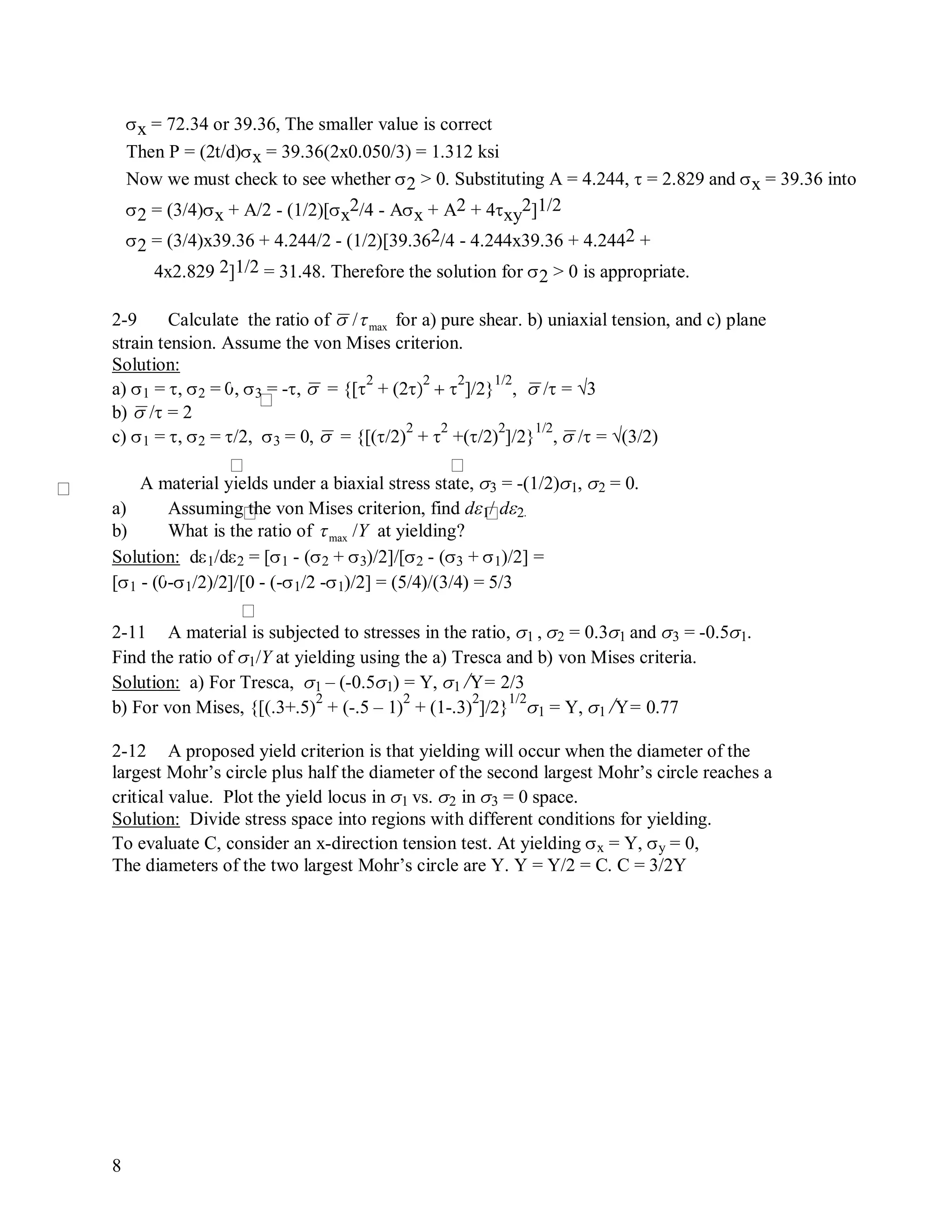 8
x = 72.34 or 39.36, The smaller value is correct
Then P = (2t/d)x = 39.36(2x0.050/3) = 1.312 ksi
Now we must check to see whether 2 > 0. Substituting A = 4.244,  = 2.829 and x = 39.36 into
2 = (3/4)x + A/2 - (1/2)[x
2/4 - Ax + A2 + 4xy
2]1/2
2 = (3/4)x39.36 + 4.244/2 - (1/2)[39.362/4 - 4.244x39.36 + 4.2442 +
4x2.829 2]1/2 = 31.48. Therefore the solution for 2 > 0 is appropriate.
2-9 Calculate the ratio of

/max for a) pure shear. b) uniaxial tension, and c) plane
strain tension. Assume the von Mises criterion.
Solution:
a) 1 = , 2 = , 3 = -,

 = {[
2
+ (2
2
 
2
]/2}
1/2
,

/ = √3
b)

/ = 2
c) 1 = , 2 = /2, 3 = 0,

 = {[(/2)
2
+ 
2
+(/2)
2
]/2}
1/2
,

/ = √(3/2)
A material yields under a biaxial stress state, 3 = -(1/2)1, 2 = 0.
a) Assuming the von Mises criterion, find d1/ d2.
b) What is the ratio of

max /Y at yielding?
Solution: d1/d2 = [1 - (2 + 3)/2]/[2 - (3 + 1)/2] =
[1 - (-1/2)/2]/[0 - (-1/2 -1)/2] = (5/4)/(3/4) = 5/3
2-11 A material is subjected to stresses in the ratio, 1 , 2 = 0.31 and 3 = -0.51.
Find the ratio of 1/Y at yielding using the a) Tresca and b) von Mises criteria.
Solution: a) For Tresca, 1 – (-0.51) = Y, 1 /Y= 2/3
b) For von Mises, {[(.3+.5)
2
+ (-.5 – 1)
2
+ (1-.3)
2
]/2}
1/2
1 = Y, 1 /Y= 0.77
2-12 A proposed yield criterion is that yielding will occur when the diameter of the
largest Mohr’s circle plus half the diameter of the second largest Mohr’s circle reaches a
critical value. Plot the yield locus in 1 vs. 2 in 3 = 0 space.
Solution: Divide stress space into regions with different conditions for yielding.
To evaluate C, consider an x-direction tension test. At yielding x = Y, y = 0,
The diameters of the two largest Mohr’s circle are Y. Y = Y/2 = C. C = 3/2Y
 
