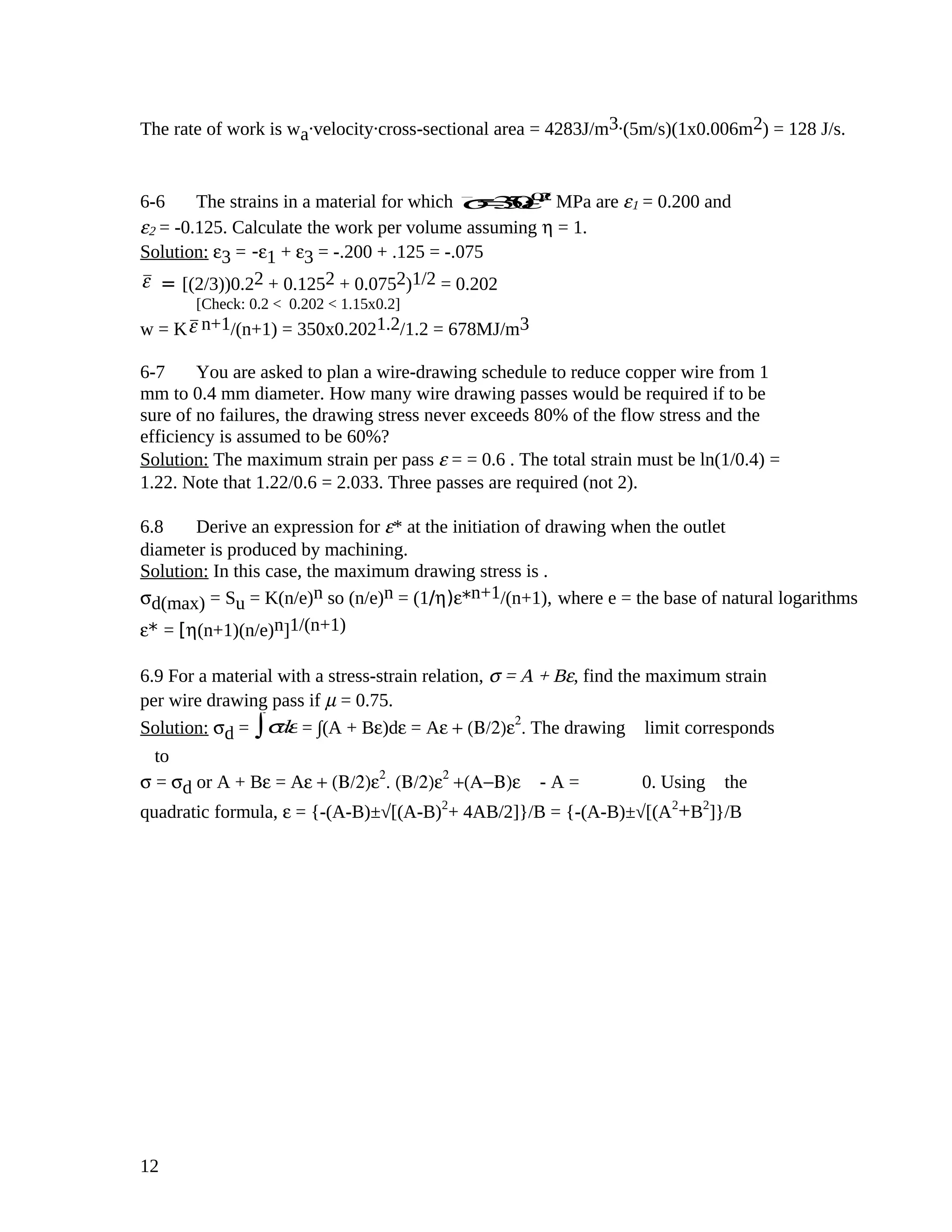 The rate of work is wa
.velocity.cross-sectional area = 4283J/m3.(5m/s)(1x0.006m2) = 128 J/s.
6-6 The strains in a material for which σ=350ε0.20
MPa are ε1 = 0.200 and
ε2 = -0.125. Calculate the work per volume assuming η = 1.
Solution: ε3 = -ε1 + ε3 = -.200 + .125 = -.075
ε = [(2/3))0.22 + 0.1252 + 0.0752)1/2 = 0.202
[Check: 0.2 < 0.202 < 1.15x0.2]
w = Kε n+1/(n+1) = 350x0.2021.2/1.2 = 678MJ/m3
6-7 You are asked to plan a wire-drawing schedule to reduce copper wire from 1
mm to 0.4 mm diameter. How many wire drawing passes would be required if to be
sure of no failures, the drawing stress never exceeds 80% of the flow stress and the
efficiency is assumed to be 60%?
Solution: The maximum strain per pass ε = = 0.6 . The total strain must be ln(1/0.4) =
1.22. Note that 1.22/0.6 = 2.033. Three passes are required (not 2).
6.8 Derive an expression for ε* at the initiation of drawing when the outlet
diameter is produced by machining.
Solution: In this case, the maximum drawing stress is .
σd(max) = Su = K(n/e)n so (n/e)n = (1/η)ε*n+1/(n+1), where e = the base of natural logarithms
ε* = [η(n+1)(n/e)n]1/(n+1)
6.9 For a material with a stress-strain relation, σ = A + Bε, find the maximum strain
per wire drawing pass if µ = 0.75.
Solution: σd = σdε∫ = ∫(A + Bε)dε = Aε + (Β/2)ε2
. The drawing limit corresponds
to
σ = σd or A + Bε = Aε + (Β/2)ε2
. (Β/2)ε2
+(Α−Β)ε - A = 0. Using the
quadratic formula, ε = {-(A-B)±√[(A-B)2
+ 4AB/2]}/B = {-(A-B)±√[(A2
+B2
]}/B
12
 