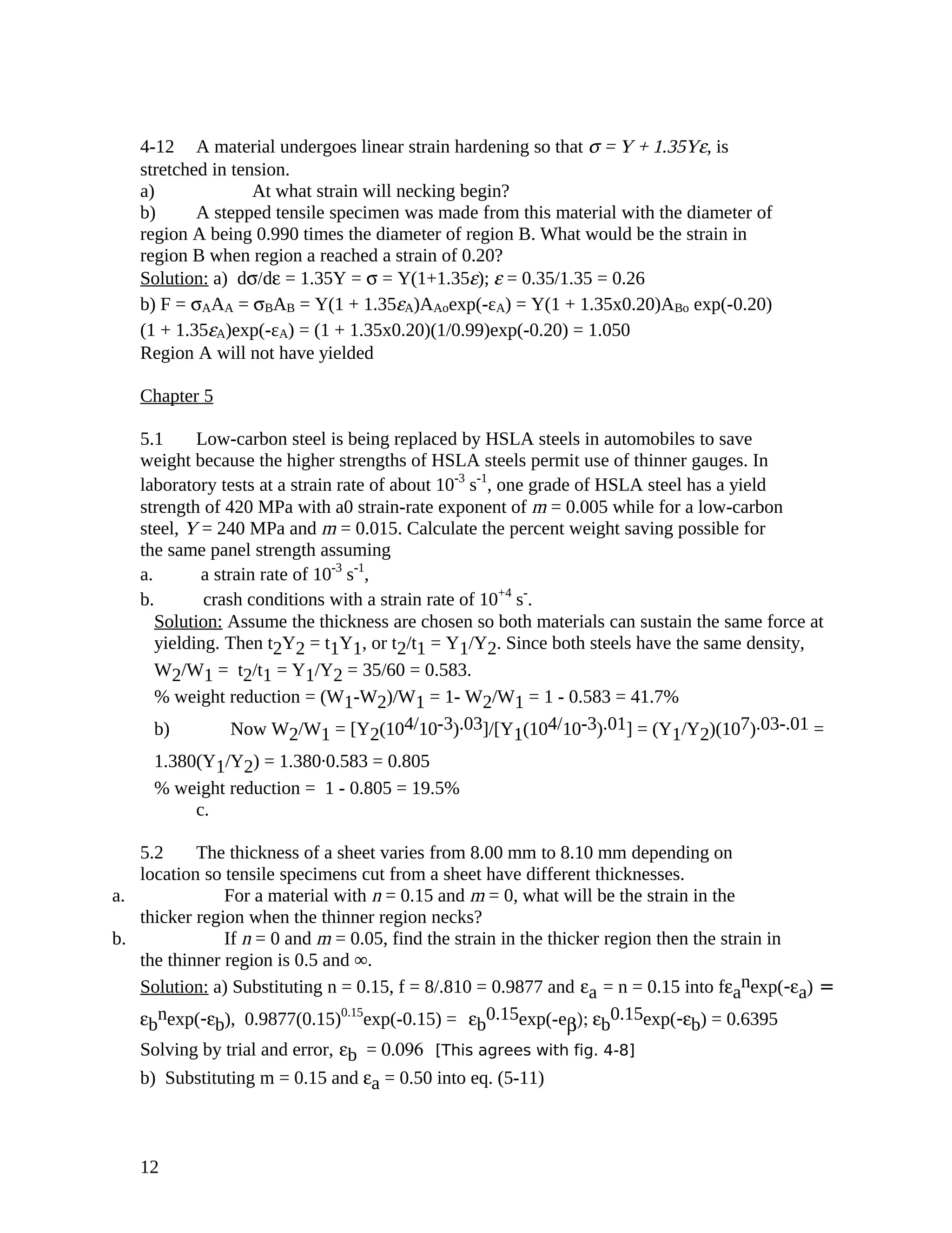 4-12 A material undergoes linear strain hardening so that σ = Y + 1.35Yε, is
stretched in tension.
a) At what strain will necking begin?
b) A stepped tensile specimen was made from this material with the diameter of
region A being 0.990 times the diameter of region B. What would be the strain in
region B when region a reached a strain of 0.20?
Solution: a) dσ/dε = 1.35Y = σ = Y(1+1.35ε); ε = 0.35/1.35 = 0.26
b) F = σAAA = σBAB = Y(1 + 1.35εA)AAoexp(-εA) = Y(1 + 1.35x0.20)ABo exp(-0.20)
(1 + 1.35εA)exp(-εA) = (1 + 1.35x0.20)(1/0.99)exp(-0.20) = 1.050
Region A will not have yielded
Chapter 5
5.1 Low-carbon steel is being replaced by HSLA steels in automobiles to save
weight because the higher strengths of HSLA steels permit use of thinner gauges. In
laboratory tests at a strain rate of about 10-3
s-1
, one grade of HSLA steel has a yield
strength of 420 MPa with a0 strain-rate exponent of m = 0.005 while for a low-carbon
steel, Y = 240 MPa and m = 0.015. Calculate the percent weight saving possible for
the same panel strength assuming
a. a strain rate of 10-3
s-1
,
b. crash conditions with a strain rate of 10+4
s-
.
Solution: Assume the thickness are chosen so both materials can sustain the same force at
yielding. Then t2Y2 = t1Y1, or t2/t1 = Y1/Y2. Since both steels have the same density,
W2/W1 = t2/t1 = Y1/Y2 = 35/60 = 0.583.
% weight reduction = (W1-W2)/W1 = 1- W2/W1 = 1 - 0.583 = 41.7%
b) Now W2/W1 = [Y2(104/10-3).03]/[Y1(104/10-3).01] = (Y1/Y2)(107).03-.01 =
1.380(Y1/Y2) = 1.380.0.583 = 0.805
% weight reduction = 1 - 0.805 = 19.5%
c.
5.2 The thickness of a sheet varies from 8.00 mm to 8.10 mm depending on
location so tensile specimens cut from a sheet have different thicknesses.
a. For a material with n = 0.15 and m = 0, what will be the strain in the
thicker region when the thinner region necks?
b. If n = 0 and m = 0.05, find the strain in the thicker region then the strain in
the thinner region is 0.5 and ∞.
Solution: a) Substituting n = 0.15, f = 8/.810 = 0.9877 and εa = n = 0.15 into fεa
nexp(-εa) =
εb
nexp(-εb), 0.9877(0.15)0.15
exp(-0.15) = εb
0.15exp(-eβ); εb
0.15exp(-εb) = 0.6395
Solving by trial and error, εb = 0.096 [This agrees with fig. 4-8]
b) Substituting m = 0.15 and εa = 0.50 into eq. (5-11)
12
 