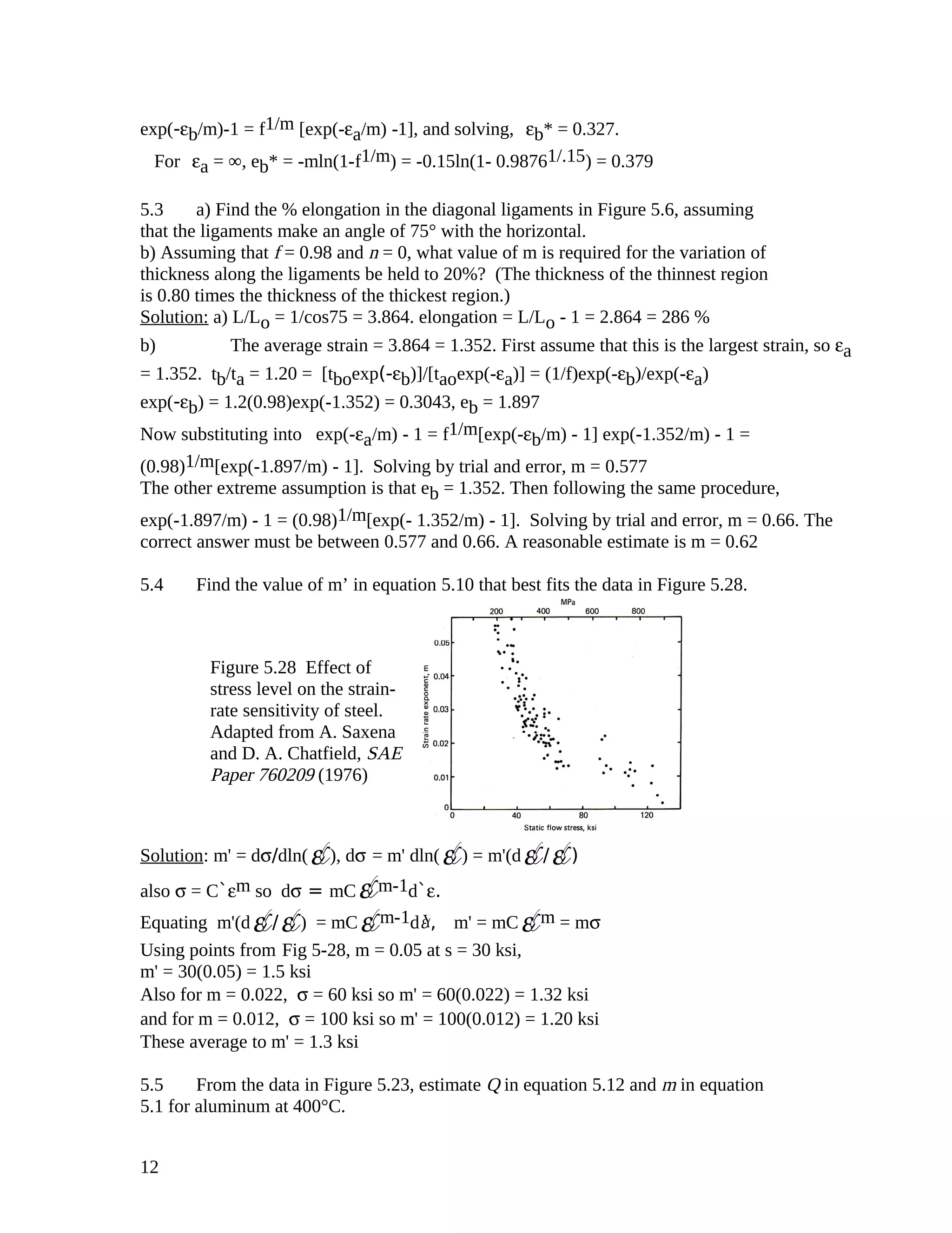 exp(-εb/m)-1 = f1/m [exp(-εa/m) -1], and solving, εb* = 0.327.
For εa = ∞, eb* = -mln(1-f1/m) = -0.15ln(1- 0.98761/.15) = 0.379
5.3 a) Find the % elongation in the diagonal ligaments in Figure 5.6, assuming
that the ligaments make an angle of 75° with the horizontal.
b) Assuming that f = 0.98 and n = 0, what value of m is required for the variation of
thickness along the ligaments be held to 20%? (The thickness of the thinnest region
is 0.80 times the thickness of the thickest region.)
Solution: a) L/Lo = 1/cos75 = 3.864. elongation = L/Lo - 1 = 2.864 = 286 %
b) The average strain = 3.864 = 1.352. First assume that this is the largest strain, so εa
= 1.352. tb/ta = 1.20 = [tboexp(-εb)]/[taoexp(-εa)] = (1/f)exp(-εb)/exp(-εa)
exp(-εb) = 1.2(0.98)exp(-1.352) = 0.3043, eb = 1.897
Now substituting into exp(-εa/m) - 1 = f1/m[exp(-εb/m) - 1] exp(-1.352/m) - 1 =
(0.98)1/m[exp(-1.897/m) - 1]. Solving by trial and error, m = 0.577
The other extreme assumption is that eb = 1.352. Then following the same procedure,
exp(-1.897/m) - 1 = (0.98)1/m[exp(- 1.352/m) - 1]. Solving by trial and error, m = 0.66. The
correct answer must be between 0.577 and 0.66. A reasonable estimate is m = 0.62
5.4 Find the value of m’ in equation 5.10 that best fits the data in Figure 5.28.
Solution: m' = dσ/dln(ε¥), dσ = m' dln(ε¥) = m'(dε¥/ε¥)
also σ = C`εm so dσ = mC ε¥m-1d`ε.
Equating m'(dε¥/ε¥) = mC ε¥m-1d Ýε , m' = mC ε¥m = mσ
Using points from Fig 5-28, m = 0.05 at s = 30 ksi,
m' = 30(0.05) = 1.5 ksi
Also for m = 0.022, σ = 60 ksi so m' = 60(0.022) = 1.32 ksi
and for m = 0.012, σ = 100 ksi so m' = 100(0.012) = 1.20 ksi
These average to m' = 1.3 ksi
5.5 From the data in Figure 5.23, estimate Q in equation 5.12 and m in equation
5.1 for aluminum at 400°C.
12
Figure 5.28 Effect of
stress level on the strain-
rate sensitivity of steel.
Adapted from A. Saxena
and D. A. Chatfield, SAE
Paper 760209 (1976)
 