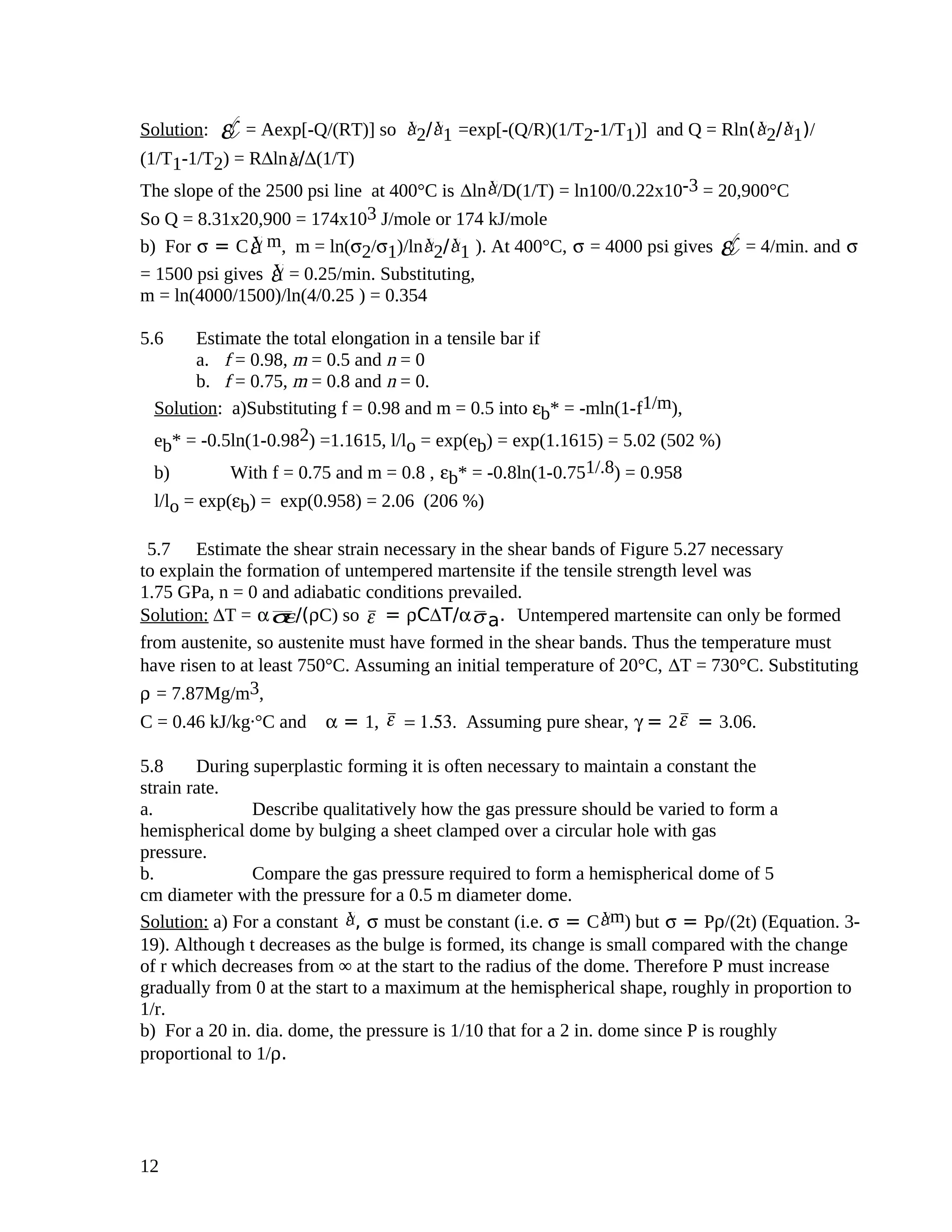 Solution: ε¥= Aexp[-Q/(RT)] so Ýε 2/ Ýε 1 =exp[-(Q/R)(1/T2-1/T1)] and Q = Rln( Ýε 2/ Ýε 1)/
(1/T1-1/T2) = R∆ln Ýε /∆(1/T)
The slope of the 2500 psi line at 400°C is ∆ln Ýε /D(1/T) = ln100/0.22x10-3 = 20,900°C
So Q = 8.31x20,900 = 174x103 J/mole or 174 kJ/mole
b) For σ = C Ýε m, m = ln(σ2/σ1)/ln Ýε 2/ Ýε 1 ). At 400°C, σ = 4000 psi gives ε¥= 4/min. and σ
= 1500 psi gives Ýε = 0.25/min. Substituting,
m = ln(4000/1500)/ln(4/0.25 ) = 0.354
5.6 Estimate the total elongation in a tensile bar if
a. f = 0.98, m = 0.5 and n = 0
b. f = 0.75, m = 0.8 and n = 0.
Solution: a)Substituting f = 0.98 and m = 0.5 into εb* = -mln(1-f1/m),
eb* = -0.5ln(1-0.982) =1.1615, l/lo = exp(eb) = exp(1.1615) = 5.02 (502 %)
b) With f = 0.75 and m = 0.8 , εb* = -0.8ln(1-0.751/.8) = 0.958
l/lo = exp(εb) = exp(0.958) = 2.06 (206 %)
5.7 Estimate the shear strain necessary in the shear bands of Figure 5.27 necessary
to explain the formation of untempered martensite if the tensile strength level was
1.75 GPa, n = 0 and adiabatic conditions prevailed.
Solution: ∆T = ασε/(ρC) so ε = ρC∆T/ασ a. Untempered martensite can only be formed
from austenite, so austenite must have formed in the shear bands. Thus the temperature must
have risen to at least 750°C. Assuming an initial temperature of 20°C, ∆T = 730°C. Substituting
ρ = 7.87Mg/m3,
C = 0.46 kJ/kg.°C and α = 1, ε = 1.53. Assuming pure shear, γ = 2ε = 3.06.
5.8 During superplastic forming it is often necessary to maintain a constant the
strain rate.
a. Describe qualitatively how the gas pressure should be varied to form a
hemispherical dome by bulging a sheet clamped over a circular hole with gas
pressure.
b. Compare the gas pressure required to form a hemispherical dome of 5
cm diameter with the pressure for a 0.5 m diameter dome.
Solution: a) For a constant Ýε , σ must be constant (i.e. σ = C Ýε m) but σ = Pρ/(2t) (Equation. 3-
19). Although t decreases as the bulge is formed, its change is small compared with the change
of r which decreases from ∞ at the start to the radius of the dome. Therefore P must increase
gradually from 0 at the start to a maximum at the hemispherical shape, roughly in proportion to
1/r.
b) For a 20 in. dia. dome, the pressure is 1/10 that for a 2 in. dome since P is roughly
proportional to 1/ρ.
12
 