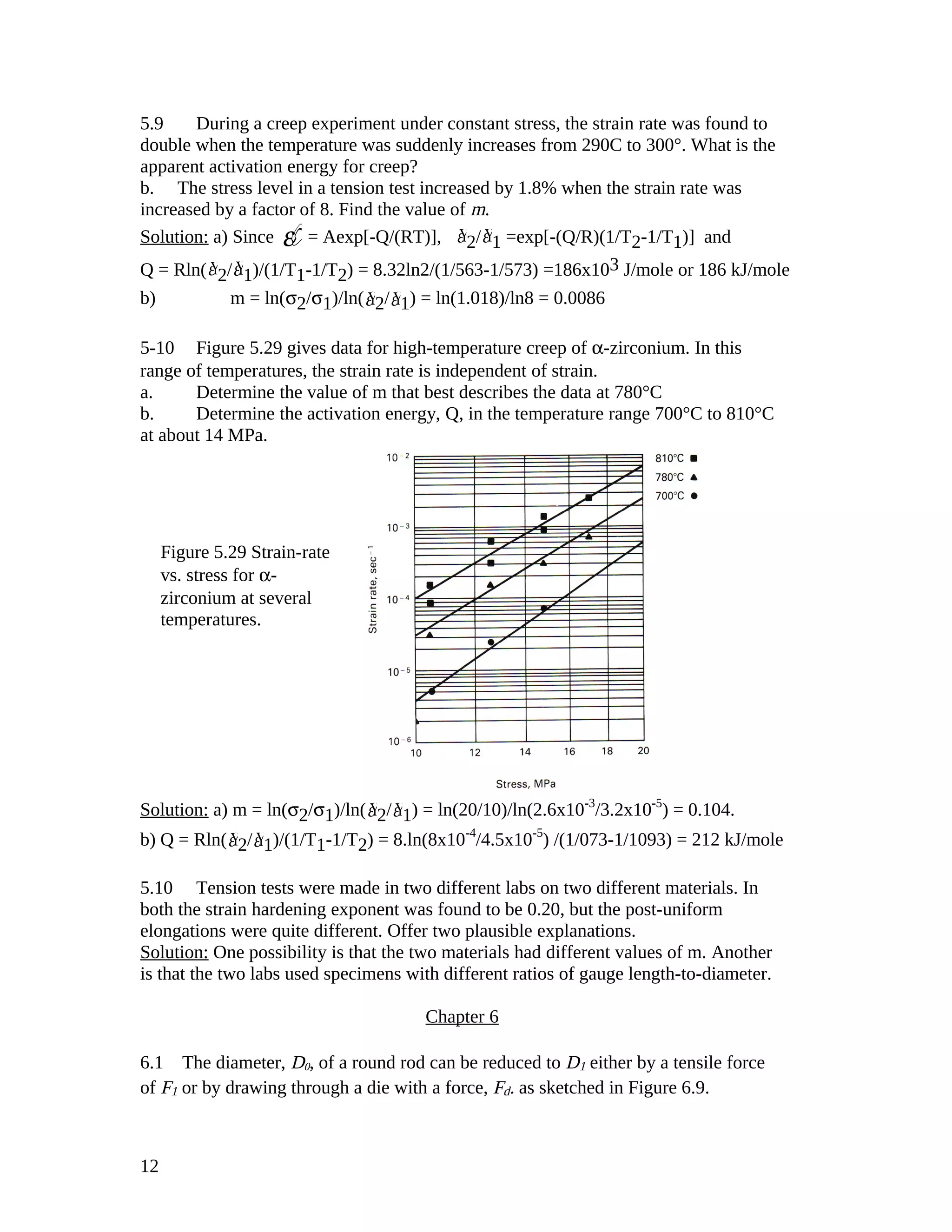 5.9 During a creep experiment under constant stress, the strain rate was found to
double when the temperature was suddenly increases from 290C to 300°. What is the
apparent activation energy for creep?
b. The stress level in a tension test increased by 1.8% when the strain rate was
increased by a factor of 8. Find the value of m.
Solution: a) Since ε¥= Aexp[-Q/(RT)], Ýε 2/ Ýε 1 =exp[-(Q/R)(1/T2-1/T1)] and
Q = Rln( Ýε 2/ Ýε 1)/(1/T1-1/T2) = 8.32ln2/(1/563-1/573) =186x103 J/mole or 186 kJ/mole
b) m = ln(σ2/σ1)/ln( Ýε 2/ Ýε 1) = ln(1.018)/ln8 = 0.0086
5-10 Figure 5.29 gives data for high-temperature creep of α-zirconium. In this
range of temperatures, the strain rate is independent of strain.
a. Determine the value of m that best describes the data at 780°C
b. Determine the activation energy, Q, in the temperature range 700°C to 810°C
at about 14 MPa.
Solution: a) m = ln(σ2/σ1)/ln( Ýε 2/ Ýε 1) = ln(20/10)/ln(2.6x10-3
/3.2x10-5
) = 0.104.
b) Q = Rln( Ýε 2/ Ýε 1)/(1/T1-1/T2) = 8.ln(8x10-4
/4.5x10-5
) /(1/073-1/1093) = 212 kJ/mole
5.10 Tension tests were made in two different labs on two different materials. In
both the strain hardening exponent was found to be 0.20, but the post-uniform
elongations were quite different. Offer two plausible explanations.
Solution: One possibility is that the two materials had different values of m. Another
is that the two labs used specimens with different ratios of gauge length-to-diameter.
Chapter 6
6.1 The diameter, D0, of a round rod can be reduced to D1 either by a tensile force
of F1 or by drawing through a die with a force, Fd. as sketched in Figure 6.9.
12
Figure 5.29 Strain-rate
vs. stress for α-
zirconium at several
temperatures.
 