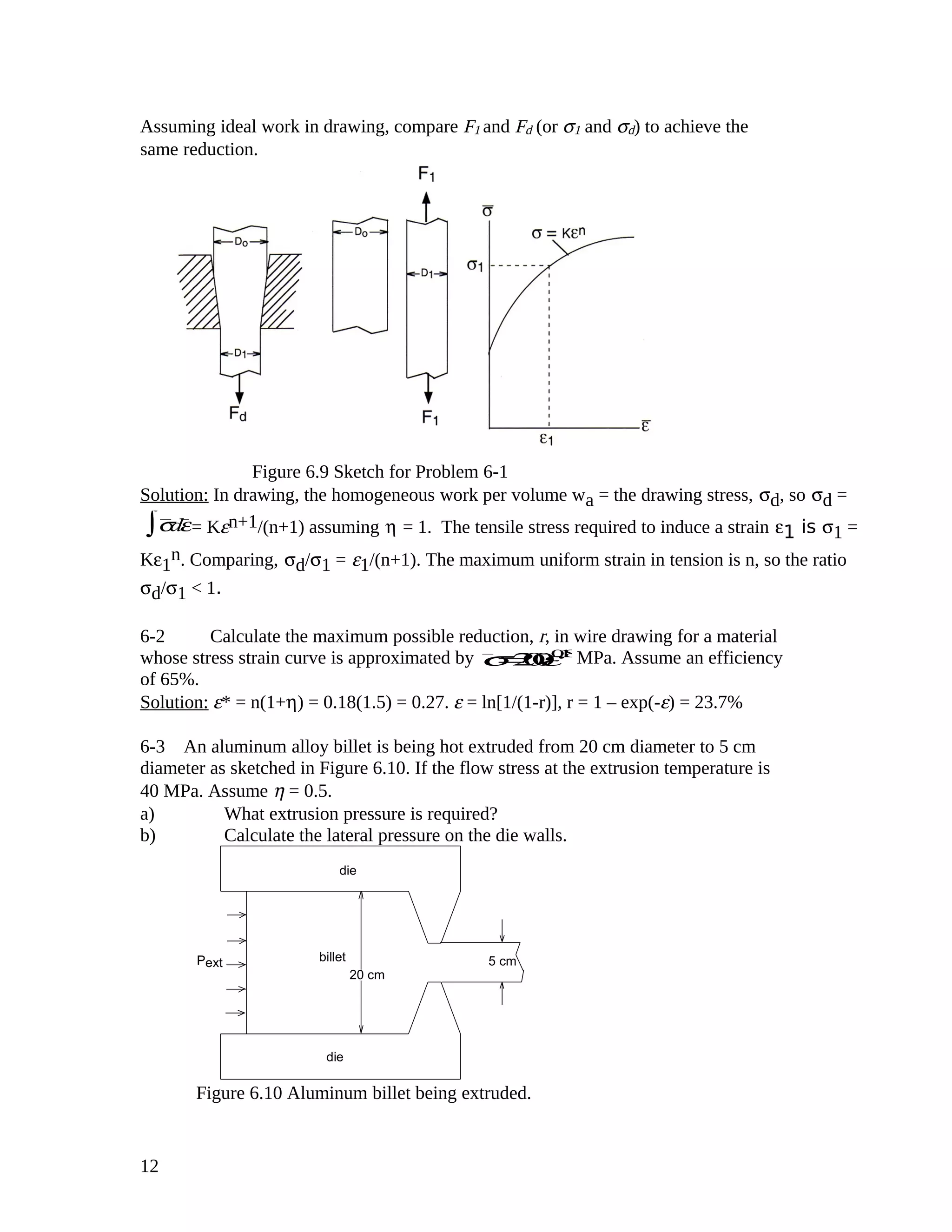 Assuming ideal work in drawing, compare F1 and Fd (or σ1 and σd) to achieve the
same reduction.
Figure 6.9 Sketch for Problem 6-1
Solution: In drawing, the homogeneous work per volume wa = the drawing stress, σd, so σd =
σdε∫ = Kεn+1/(n+1) assuming η = 1. The tensile stress required to induce a strain ε1 is σ1 =
Kε1
n. Comparing, σd/σ1 = ε1/(n+1). The maximum uniform strain in tension is n, so the ratio
σd/σ1 < 1.
6-2 Calculate the maximum possible reduction, r, in wire drawing for a material
whose stress strain curve is approximated by σ=200ε0.18
MPa. Assume an efficiency
of 65%.
Solution: ε* = n(1+η) = 0.18(1.5) = 0.27. ε = ln[1/(1-r)], r = 1 – exp(-ε) = 23.7%
6-3 An aluminum alloy billet is being hot extruded from 20 cm diameter to 5 cm
diameter as sketched in Figure 6.10. If the flow stress at the extrusion temperature is
40 MPa. Assume η = 0.5.
a) What extrusion pressure is required?
b) Calculate the lateral pressure on the die walls.
die
die
billetPext 5 cm
20 cm
Figure 6.10 Aluminum billet being extruded.
12
 