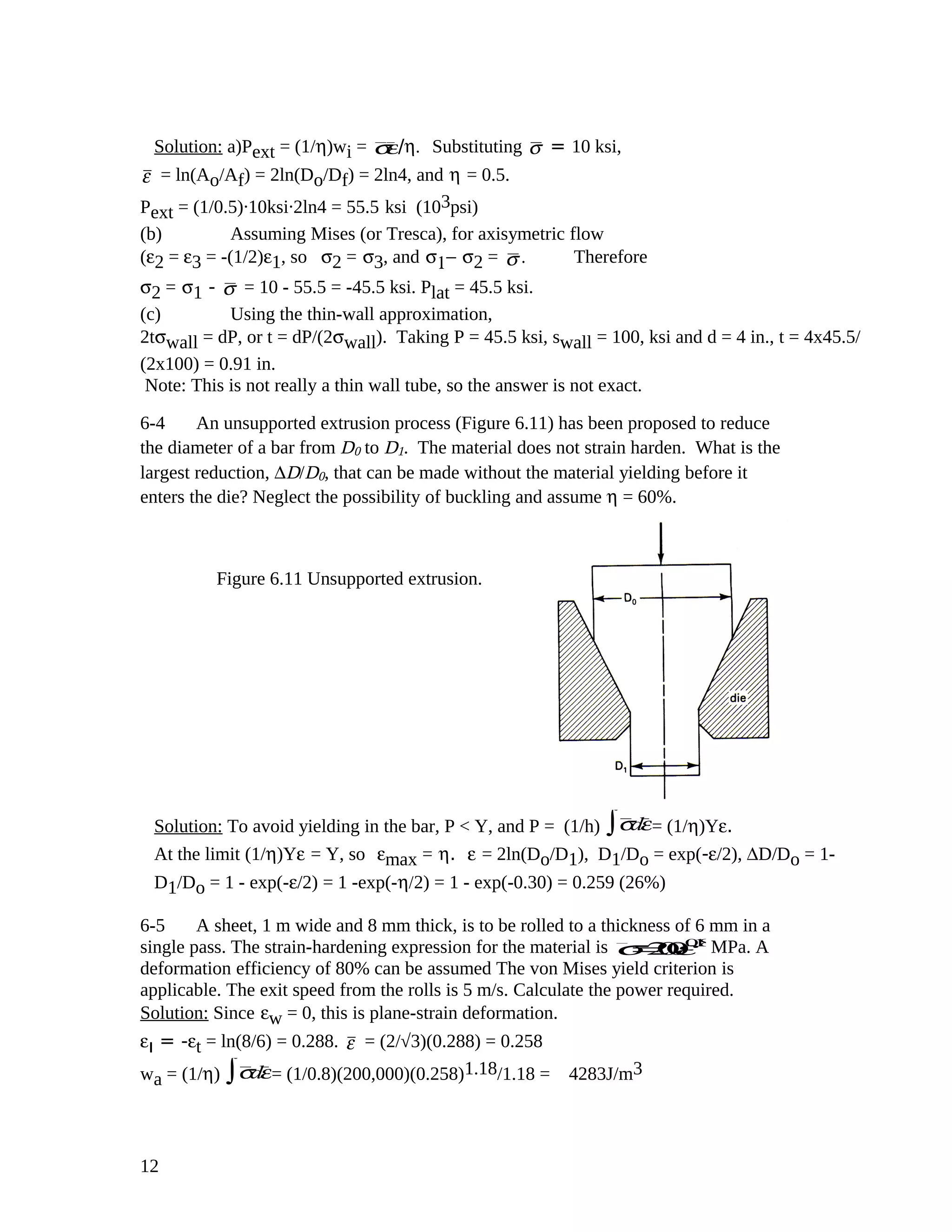Solution: a)Pext = (1/η)wi = σε/η. Substituting σ = 10 ksi,
ε = ln(Ao/Af) = 2ln(Do/Df) = 2ln4, and η = 0.5.
Pext = (1/0.5).10ksi.2ln4 = 55.5 ksi (103psi)
(b) Assuming Mises (or Tresca), for axisymetric flow
(ε2 = ε3 = -(1/2)ε1, so σ2 = σ3, and σ1− σ2 = σ . Therefore
σ2 = σ1 - σ = 10 - 55.5 = -45.5 ksi. Plat = 45.5 ksi.
(c) Using the thin-wall approximation,
2tσwall = dP, or t = dP/(2σwall). Taking P = 45.5 ksi, swall = 100, ksi and d = 4 in., t = 4x45.5/
(2x100) = 0.91 in.
Note: This is not really a thin wall tube, so the answer is not exact.
6-4 An unsupported extrusion process (Figure 6.11) has been proposed to reduce
the diameter of a bar from D0 to D1. The material does not strain harden. What is the
largest reduction, ∆D/D0, that can be made without the material yielding before it
enters the die? Neglect the possibility of buckling and assume η = 60%.
Solution: To avoid yielding in the bar, P < Y, and P = (1/h) σdε∫ = (1/η)Yε.
At the limit (1/η)Yε = Y, so εmax = η. ε = 2ln(Do/D1), D1/Do = exp(-ε/2), ∆D/Do = 1-
D1/Do = 1 - exp(-ε/2) = 1 -exp(-η/2) = 1 - exp(-0.30) = 0.259 (26%)
6-5 A sheet, 1 m wide and 8 mm thick, is to be rolled to a thickness of 6 mm in a
single pass. The strain-hardening expression for the material is σ=200ε0.18
MPa. A
deformation efficiency of 80% can be assumed The von Mises yield criterion is
applicable. The exit speed from the rolls is 5 m/s. Calculate the power required.
Solution: Since εw = 0, this is plane-strain deformation.
εı = -εt = ln(8/6) = 0.288. ε = (2/√3)(0.288) = 0.258
wa = (1/η) σdε∫ = (1/0.8)(200,000)(0.258)1.18/1.18 = 4283J/m3
12
Figure 6.11 Unsupported extrusion.
 