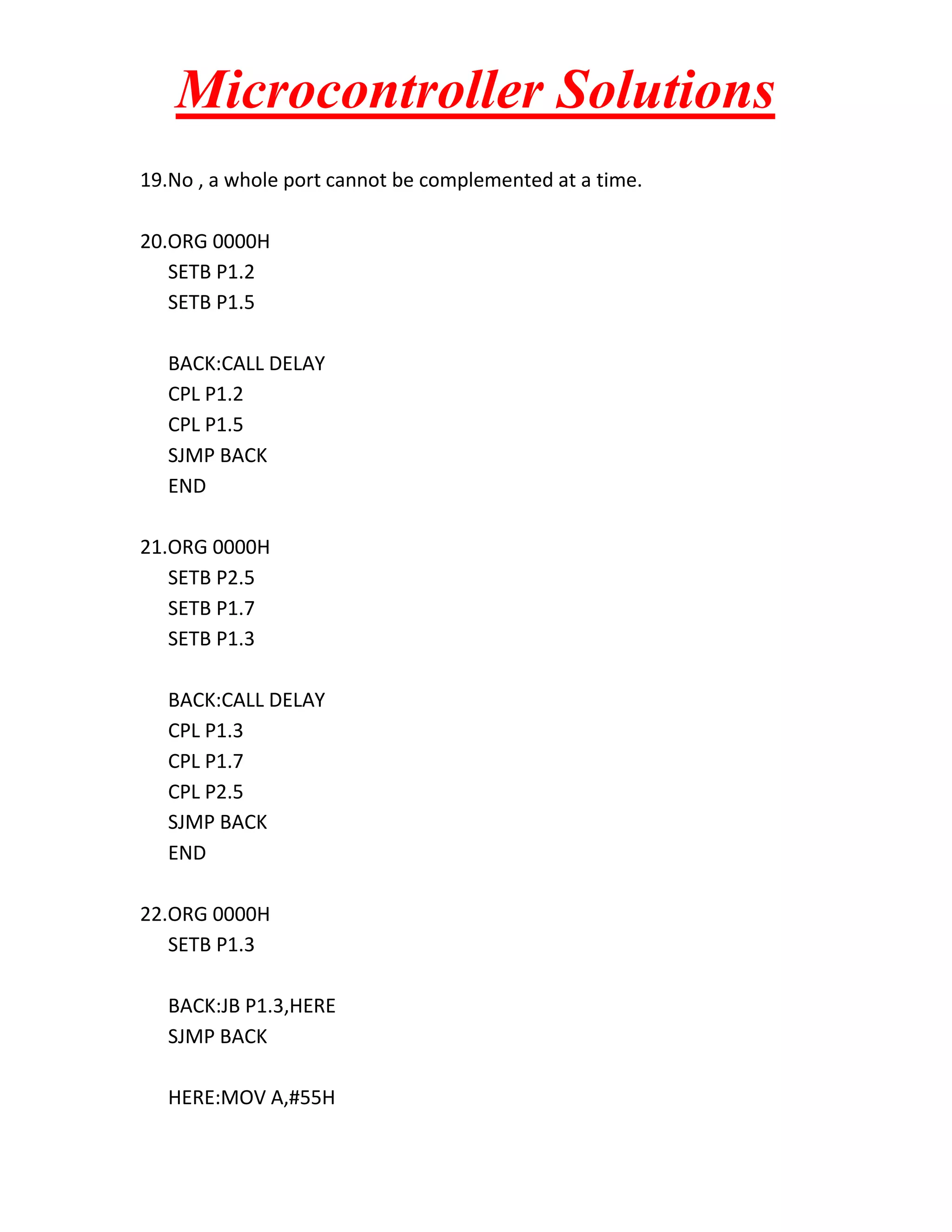 Microcontroller Solutions
19.No , a whole port cannot be complemented at a time.
20.ORG 0000H
SETB P1.2
SETB P1.5
BACK:CALL DELAY
CPL P1.2
CPL P1.5
SJMP BACK
END
21.ORG 0000H
SETB P2.5
SETB P1.7
SETB P1.3
BACK:CALL DELAY
CPL P1.3
CPL P1.7
CPL P2.5
SJMP BACK
END
22.ORG 0000H
SETB P1.3
BACK:JB P1.3,HERE
SJMP BACK
HERE:MOV A,#55H

 