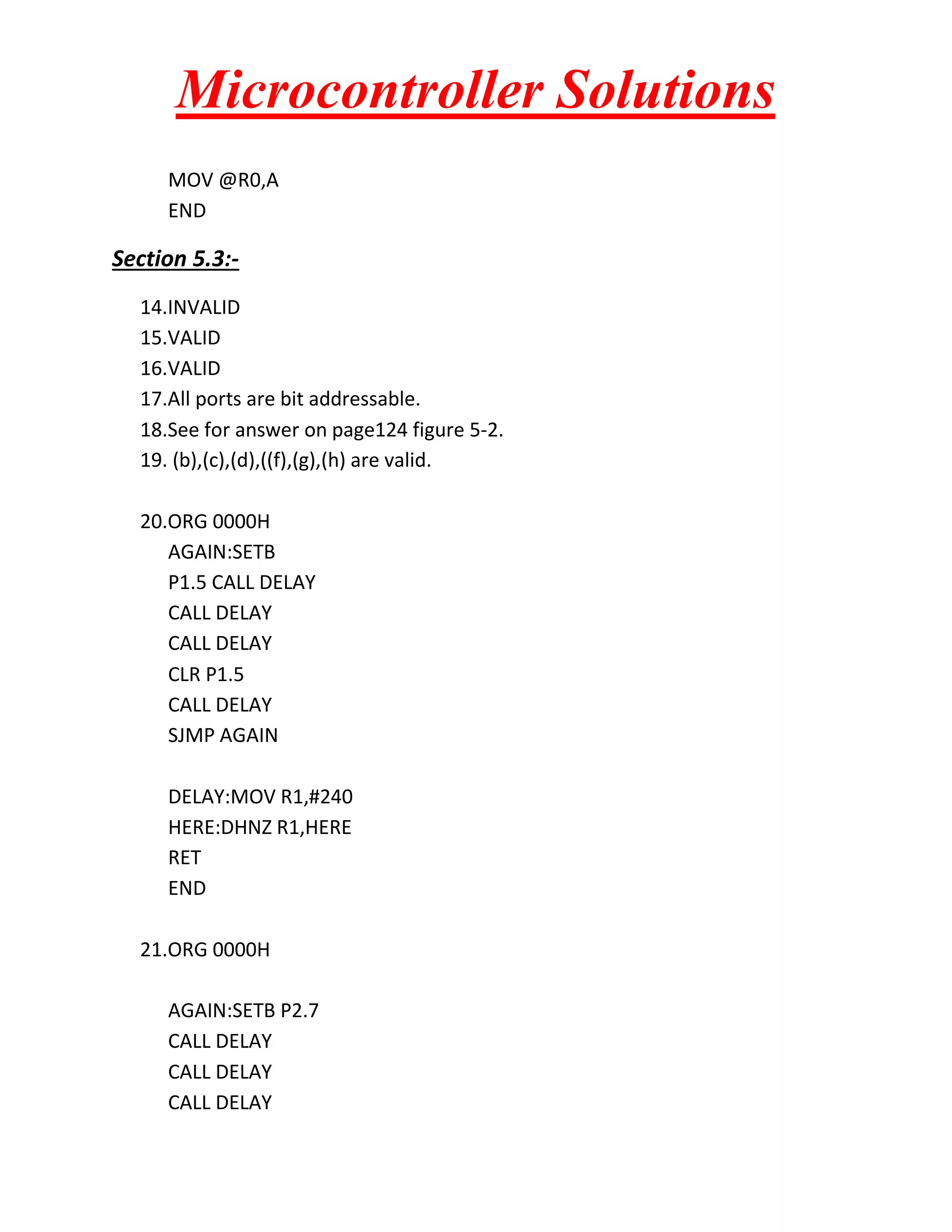 Microcontroller Solutions
MOV @R0,A
END

Section 5.3:14.INVALID
15.VALID
16.VALID
17.All ports are bit addressable.
18.See for answer on page124 figure 5-2.
19. (b),(c),(d),((f),(g),(h) are valid.
20.ORG 0000H
AGAIN:SETB
P1.5 CALL DELAY
CALL DELAY
CALL DELAY
CLR P1.5
CALL DELAY
SJMP AGAIN
DELAY:MOV R1,#240
HERE:DHNZ R1,HERE
RET
END
21.ORG 0000H
AGAIN:SETB P2.7
CALL DELAY
CALL DELAY
CALL DELAY

 