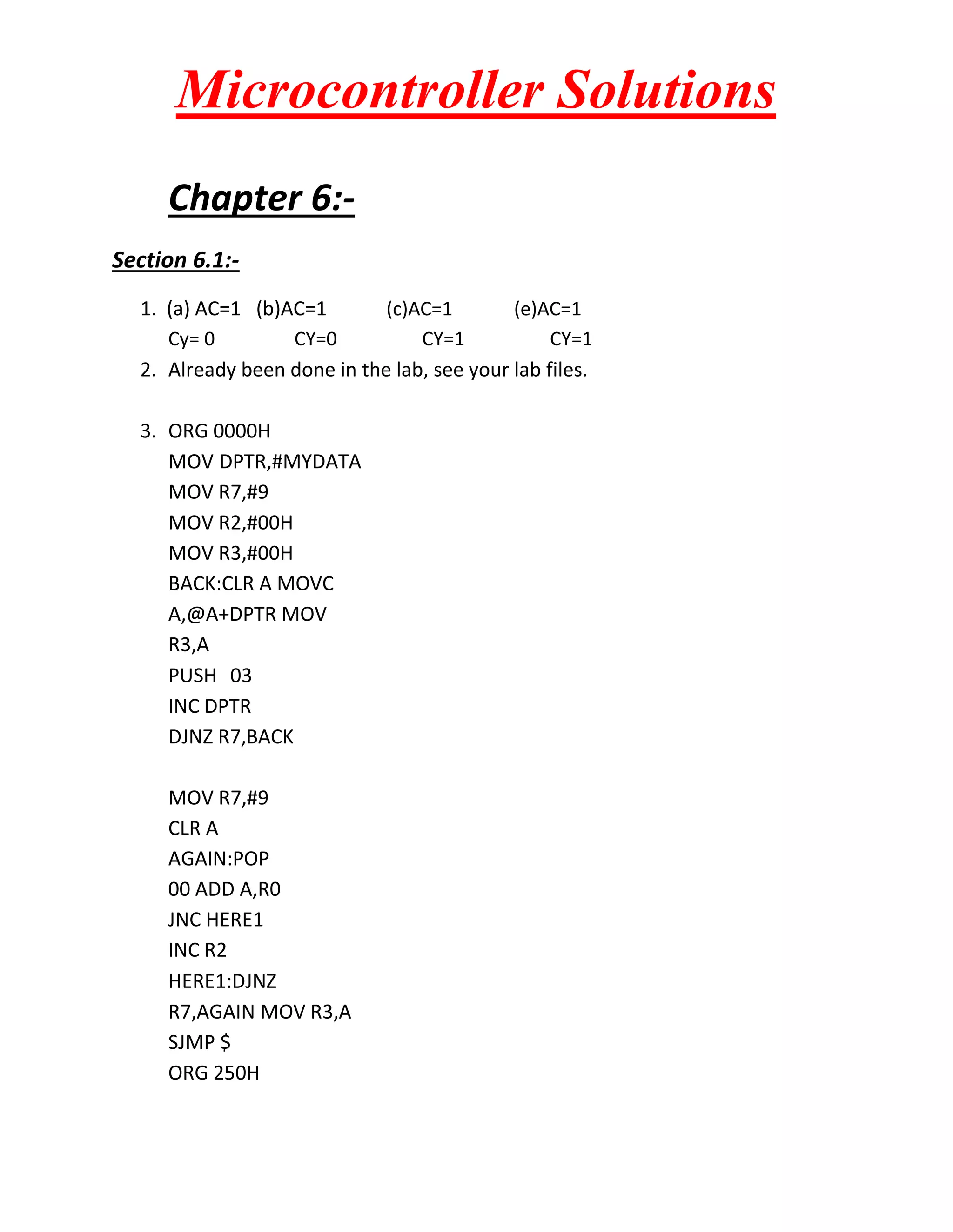 Microcontroller Solutions
Chapter 6:Section 6.1:1. (a) AC=1 (b)AC=1
(c)AC=1
(e)AC=1
Cy= 0
CY=0
CY=1
CY=1
2. Already been done in the lab, see your lab files.
3. ORG 0000H
MOV DPTR,#MYDATA
MOV R7,#9
MOV R2,#00H
MOV R3,#00H
BACK:CLR A MOVC
A,@A+DPTR MOV
R3,A
PUSH 03
INC DPTR
DJNZ R7,BACK
MOV R7,#9
CLR A
AGAIN:POP
00 ADD A,R0
JNC HERE1
INC R2
HERE1:DJNZ
R7,AGAIN MOV R3,A
SJMP $
ORG 250H

 