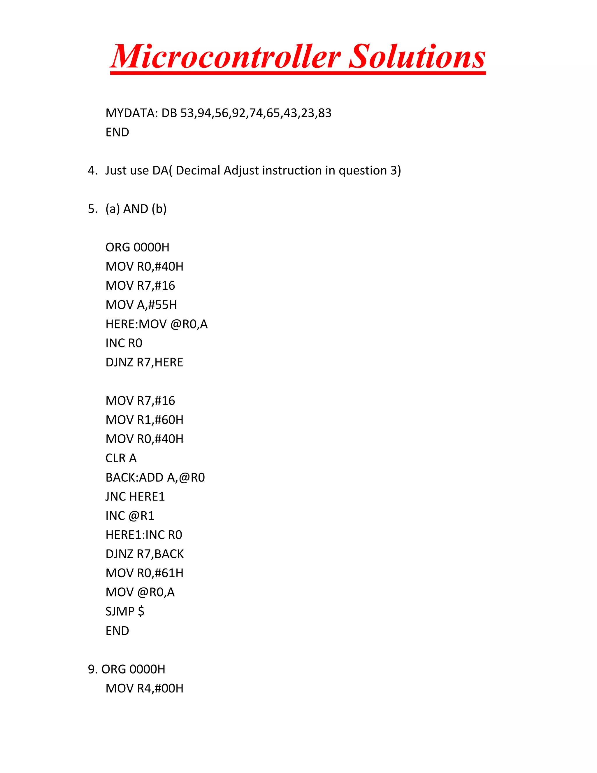 Microcontroller Solutions
MYDATA: DB 53,94,56,92,74,65,43,23,83
END
4. Just use DA( Decimal Adjust instruction in question 3)
5. (a) AND (b)
ORG 0000H
MOV R0,#40H
MOV R7,#16
MOV A,#55H
HERE:MOV @R0,A
INC R0
DJNZ R7,HERE
MOV R7,#16
MOV R1,#60H
MOV R0,#40H
CLR A
BACK:ADD A,@R0
JNC HERE1
INC @R1
HERE1:INC R0
DJNZ R7,BACK
MOV R0,#61H
MOV @R0,A
SJMP $
END
9. ORG 0000H
MOV R4,#00H

 