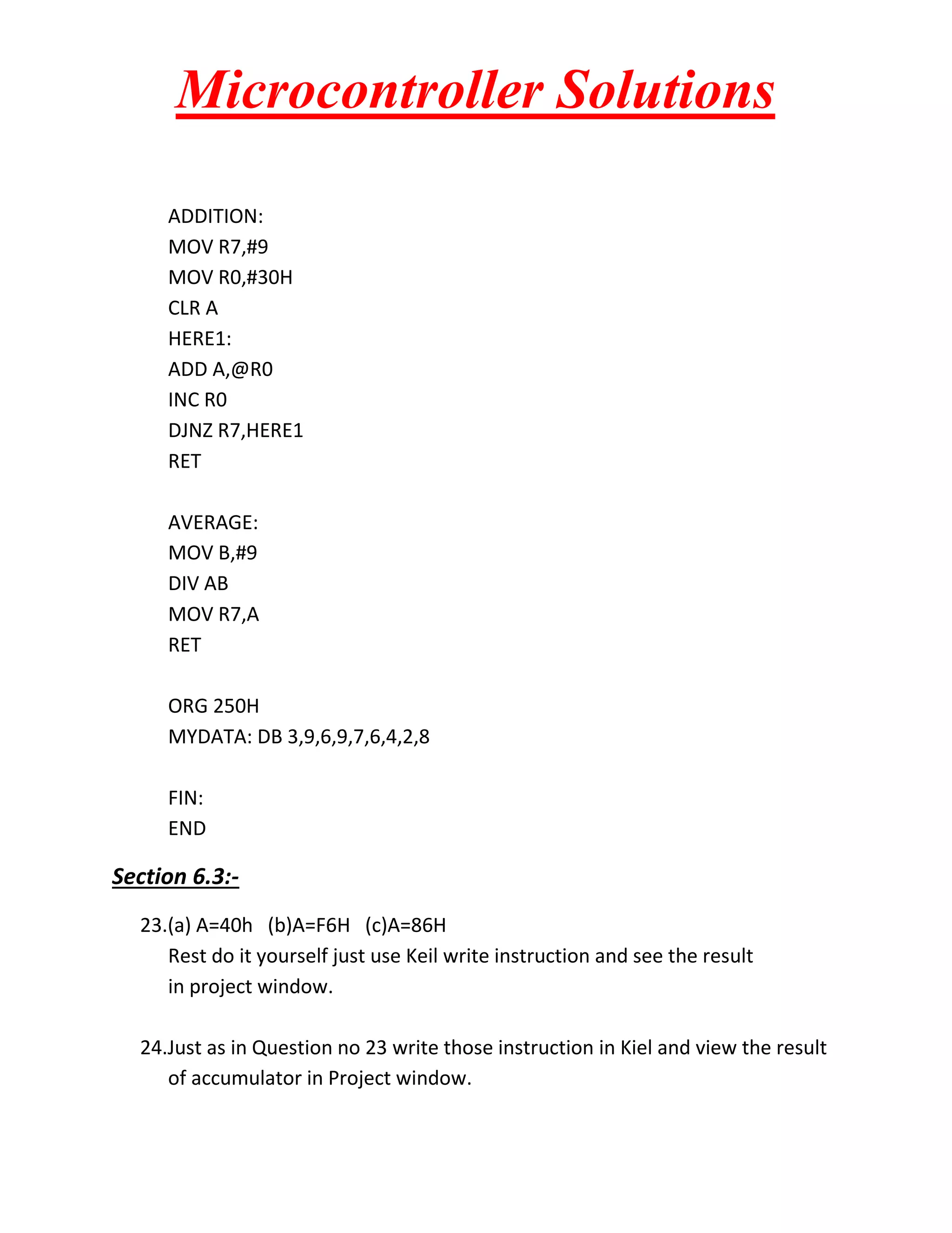 Microcontroller Solutions
ADDITION:
MOV R7,#9
MOV R0,#30H
CLR A
HERE1:
ADD A,@R0
INC R0
DJNZ R7,HERE1
RET
AVERAGE:
MOV B,#9
DIV AB
MOV R7,A
RET
ORG 250H
MYDATA: DB 3,9,6,9,7,6,4,2,8
FIN:
END

Section 6.3:23.(a) A=40h (b)A=F6H (c)A=86H
Rest do it yourself just use Keil write instruction and see the result
in project window.
24.Just as in Question no 23 write those instruction in Kiel and view the result
of accumulator in Project window.

 