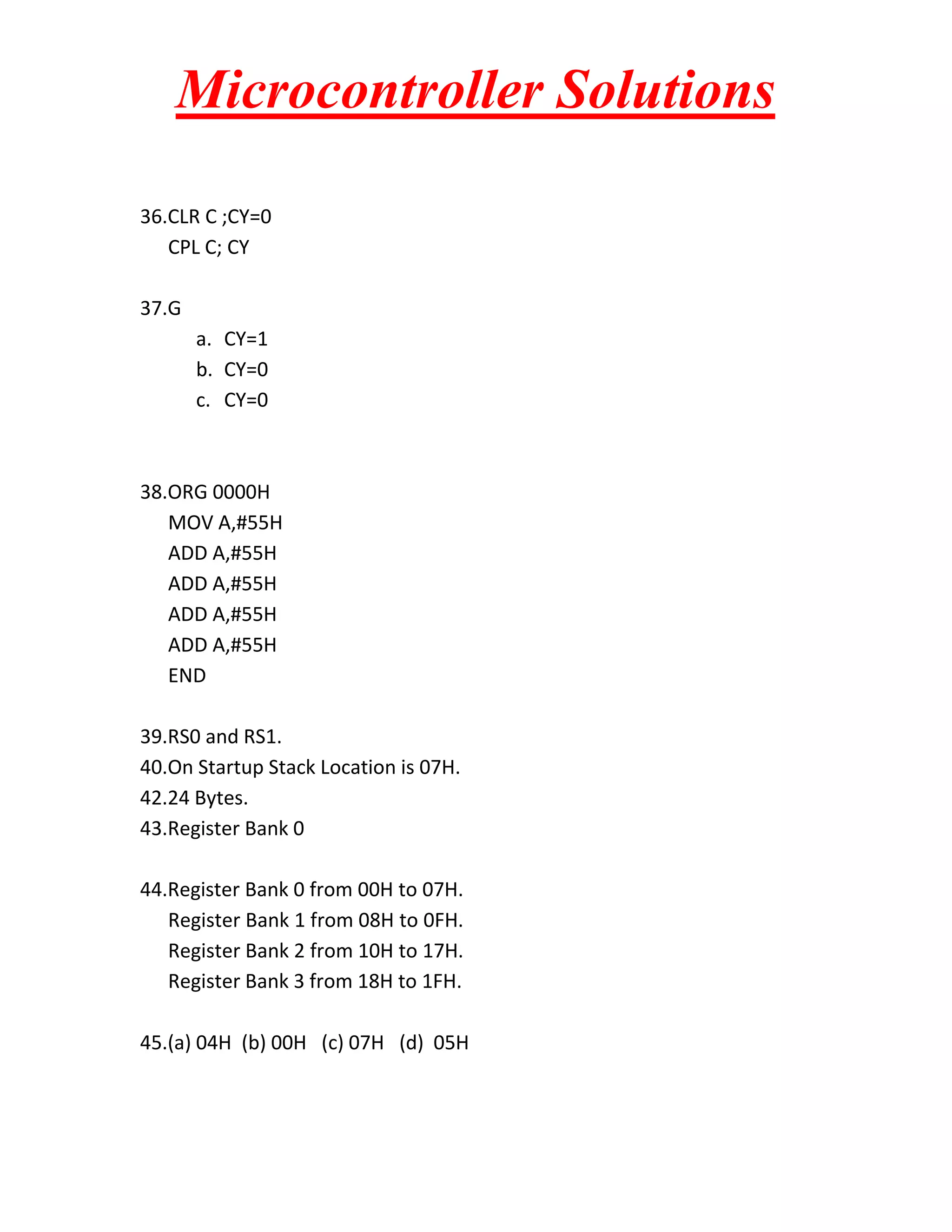 Microcontroller Solutions
36.CLR C ;CY=0
CPL C; CY
37.G
a. CY=1
b. CY=0
c. CY=0

38.ORG 0000H
MOV A,#55H
ADD A,#55H
ADD A,#55H
ADD A,#55H
ADD A,#55H
END
39.RS0 and RS1.
40.On Startup Stack Location is 07H.
42.24 Bytes.
43.Register Bank 0
44.Register Bank 0 from 00H to 07H.
Register Bank 1 from 08H to 0FH.
Register Bank 2 from 10H to 17H.
Register Bank 3 from 18H to 1FH.
45.(a) 04H (b) 00H (c) 07H (d) 05H

 