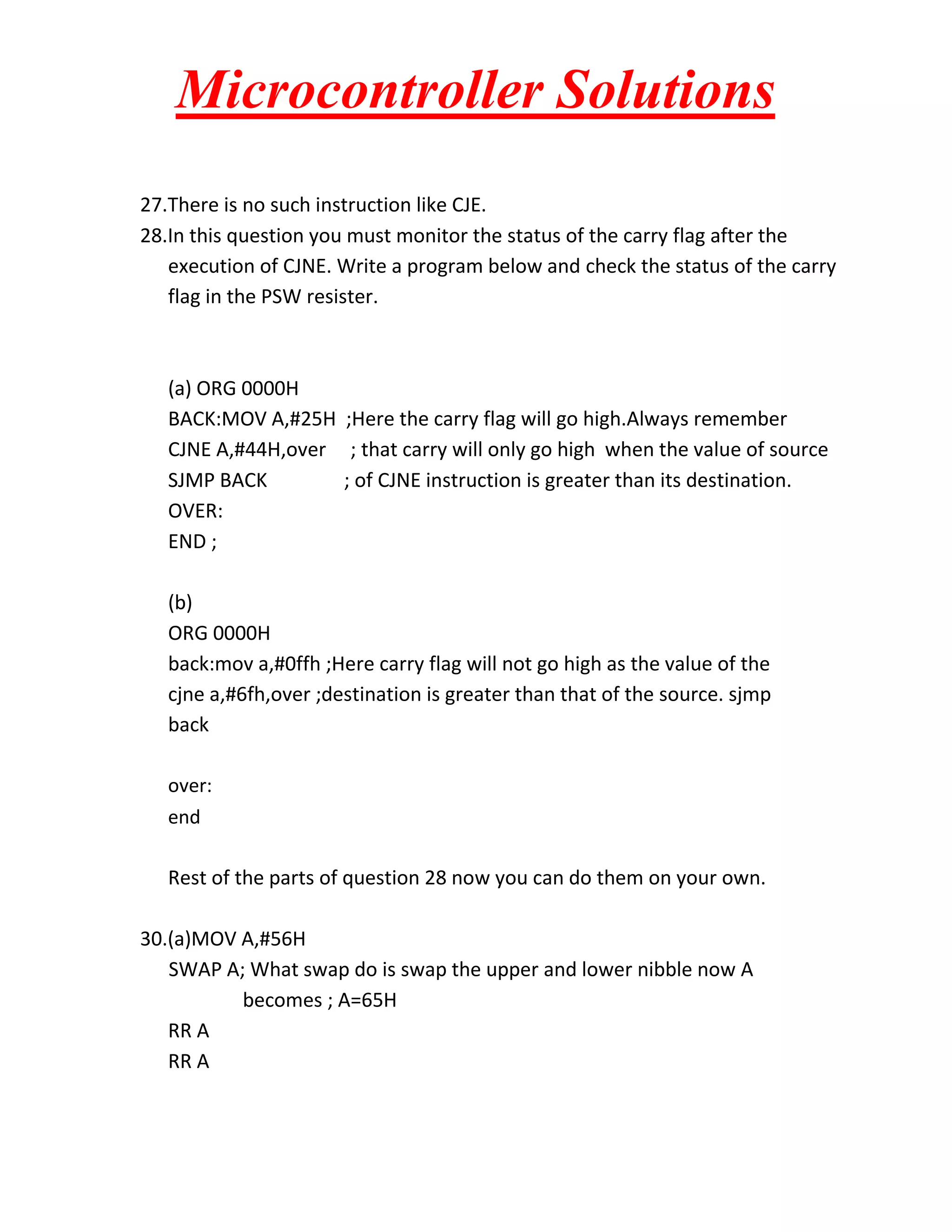 Microcontroller Solutions
27.There is no such instruction like CJE.
28.In this question you must monitor the status of the carry flag after the
execution of CJNE. Write a program below and check the status of the carry
flag in the PSW resister.

(a) ORG 0000H
BACK:MOV A,#25H ;Here the carry flag will go high.Always remember
CJNE A,#44H,over ; that carry will only go high when the value of source
SJMP BACK
; of CJNE instruction is greater than its destination.
OVER:
END ;
(b)
ORG 0000H
back:mov a,#0ffh ;Here carry flag will not go high as the value of the
cjne a,#6fh,over ;destination is greater than that of the source. sjmp
back
over:
end

Rest of the parts of question 28 now you can do them on your own.
30.(a)MOV A,#56H
SWAP A; What swap do is swap the upper and lower nibble now A
becomes ; A=65H
RR A
RR A

 