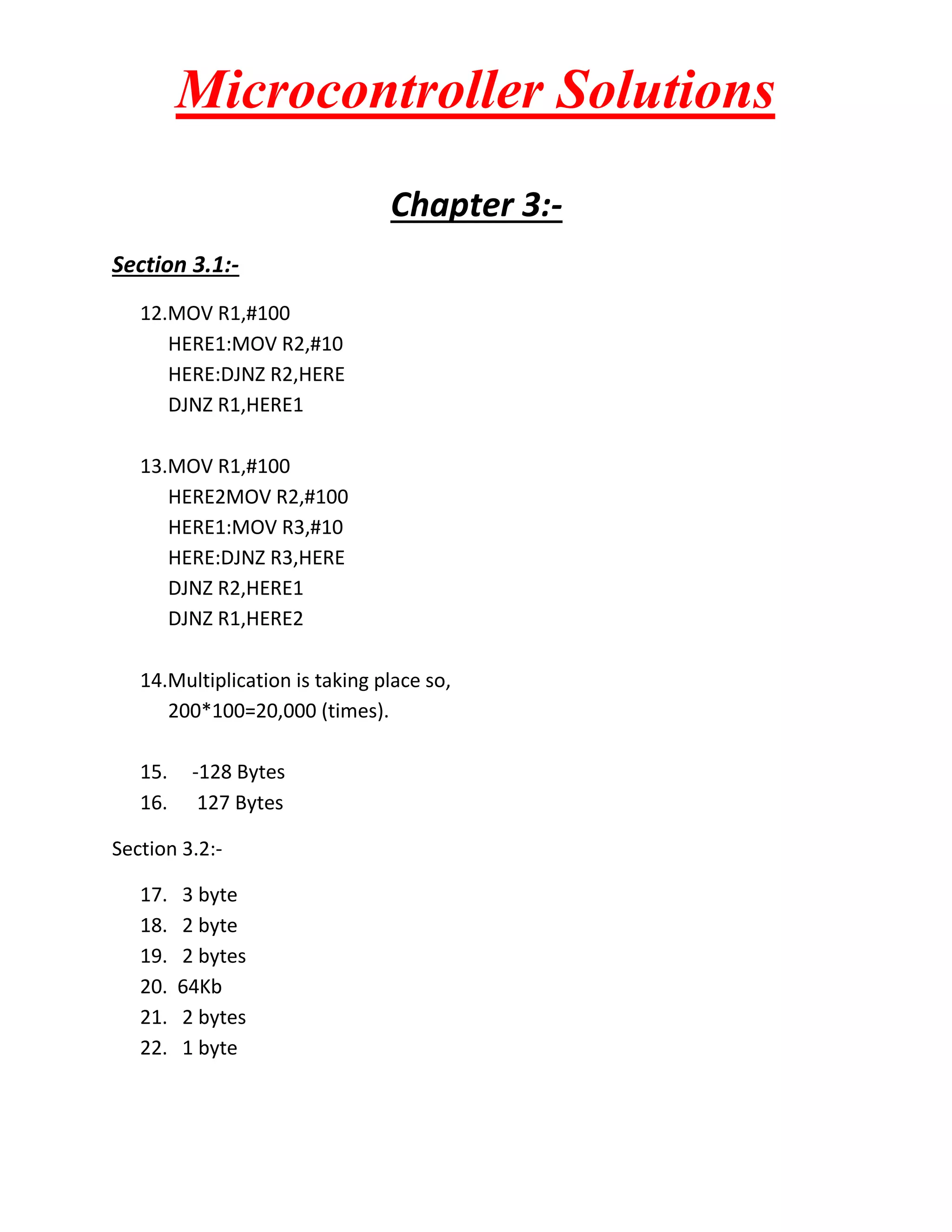 Microcontroller Solutions
Chapter 3:Section 3.1:12.MOV R1,#100
HERE1:MOV R2,#10
HERE:DJNZ R2,HERE
DJNZ R1,HERE1
13.MOV R1,#100
HERE2MOV R2,#100
HERE1:MOV R3,#10
HERE:DJNZ R3,HERE
DJNZ R2,HERE1
DJNZ R1,HERE2
14.Multiplication is taking place so,
200*100=20,000 (times).
15.
16.

-128 Bytes
127 Bytes

Section 3.2:17.
18.
19.
20.
21.
22.

3 byte
2 byte
2 bytes
64Kb
2 bytes
1 byte

 