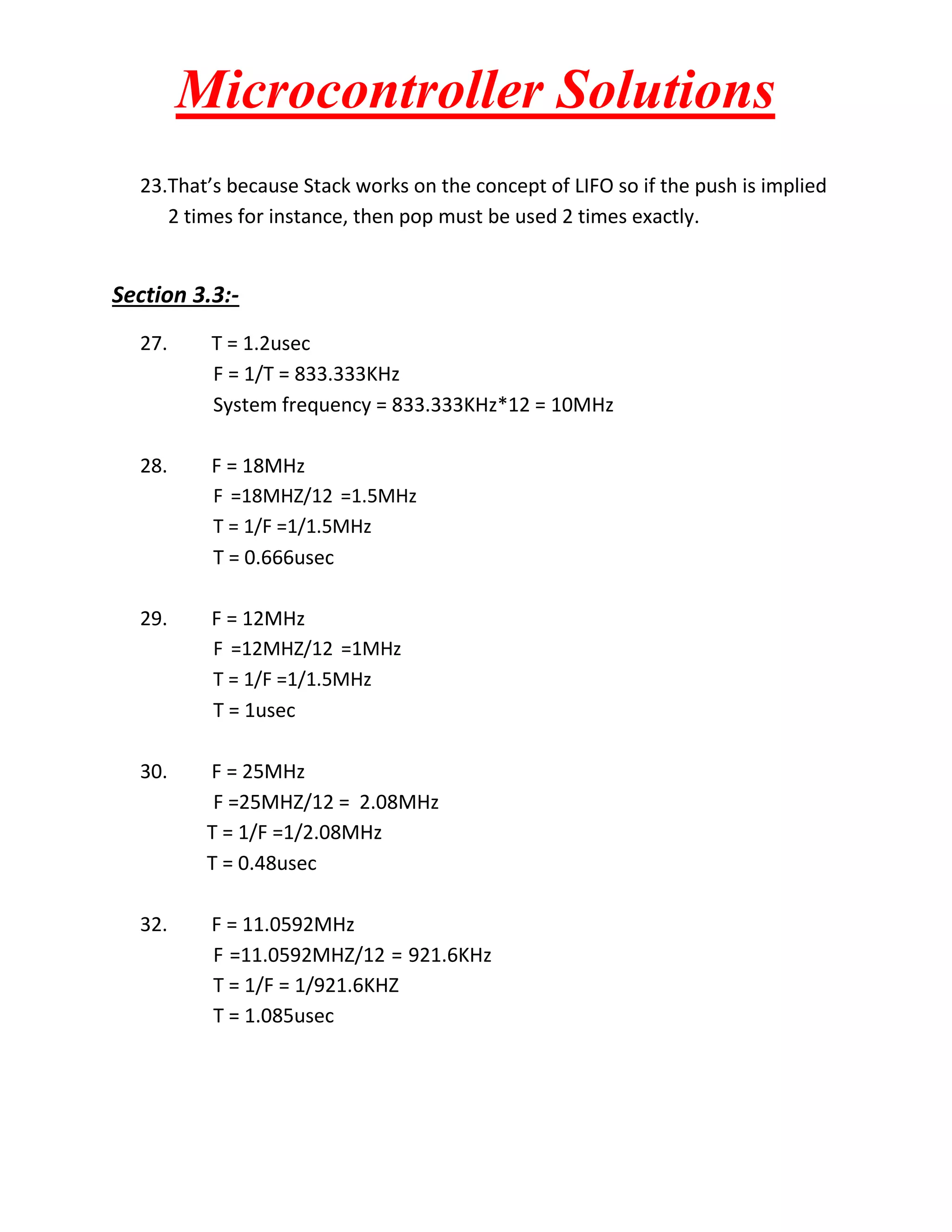Microcontroller Solutions
23.That’s because Stack works on the concept of LIFO so if the push is implied
2 times for instance, then pop must be used 2 times exactly.

Section 3.3:27.

T = 1.2usec
F = 1/T = 833.333KHz
System frequency = 833.333KHz*12 = 10MHz

28.

F = 18MHz
F =18MHZ/12 =1.5MHz
T = 1/F =1/1.5MHz
T = 0.666usec

29.

F = 12MHz
F =12MHZ/12 =1MHz
T = 1/F =1/1.5MHz
T = 1usec

30.

F = 25MHz
F =25MHZ/12 = 2.08MHz
T = 1/F =1/2.08MHz
T = 0.48usec

32.

F = 11.0592MHz
F =11.0592MHZ/12 = 921.6KHz
T = 1/F = 1/921.6KHZ
T = 1.085usec

 
