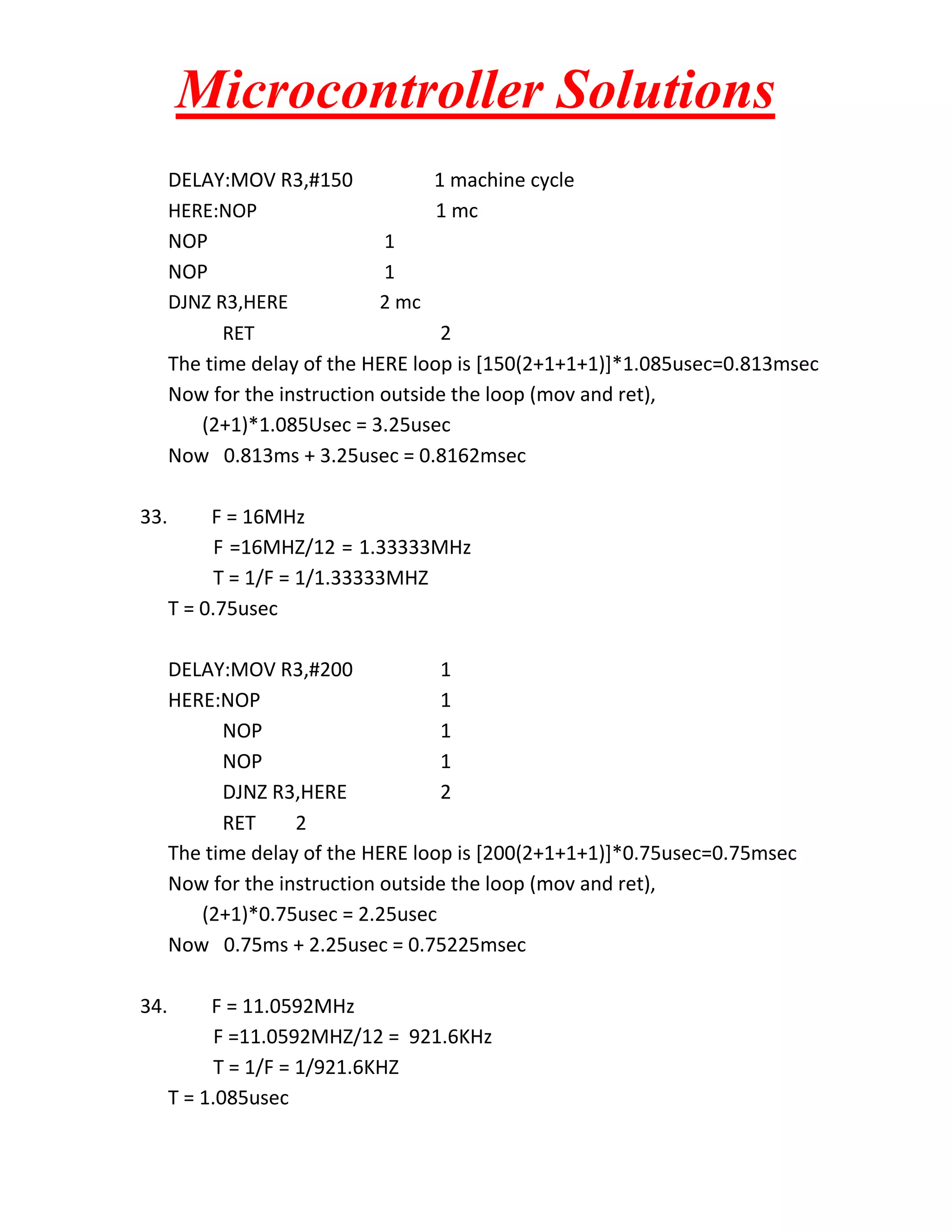 Microcontroller Solutions
DELAY:MOV R3,#150
1 machine cycle
HERE:NOP
1 mc
NOP
1
NOP
1
DJNZ R3,HERE
2 mc
RET
2
The time delay of the HERE loop is [150(2+1+1+1)]*1.085usec=0.813msec
Now for the instruction outside the loop (mov and ret),
(2+1)*1.085Usec = 3.25usec
Now 0.813ms + 3.25usec = 0.8162msec
33.

F = 16MHz
F =16MHZ/12 = 1.33333MHz
T = 1/F = 1/1.33333MHZ
T = 0.75usec
DELAY:MOV R3,#200
1
HERE:NOP
1
NOP
1
NOP
1
DJNZ R3,HERE
2
RET
2
The time delay of the HERE loop is [200(2+1+1+1)]*0.75usec=0.75msec
Now for the instruction outside the loop (mov and ret),
(2+1)*0.75usec = 2.25usec
Now 0.75ms + 2.25usec = 0.75225msec

34.

F = 11.0592MHz
F =11.0592MHZ/12 = 921.6KHz
T = 1/F = 1/921.6KHZ
T = 1.085usec

 