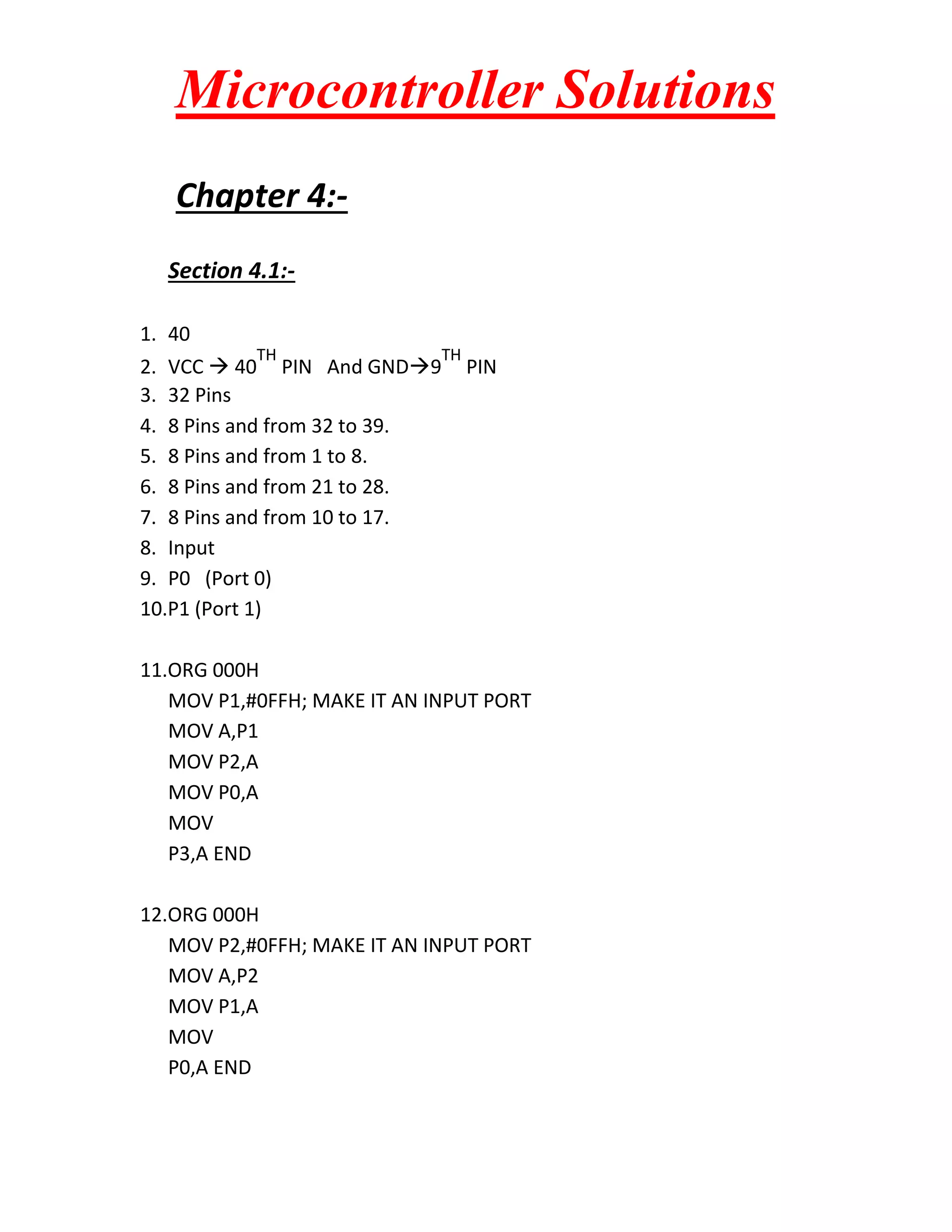 Microcontroller Solutions
Chapter 4:Section 4.1:1. 40
TH

TH

2. VCC  40 PIN And GND9
3. 32 Pins
4. 8 Pins and from 32 to 39.
5. 8 Pins and from 1 to 8.
6. 8 Pins and from 21 to 28.
7. 8 Pins and from 10 to 17.
8. Input
9. P0 (Port 0)
10.P1 (Port 1)

PIN

11.ORG 000H
MOV P1,#0FFH; MAKE IT AN INPUT PORT
MOV A,P1
MOV P2,A
MOV P0,A
MOV
P3,A END
12.ORG 000H
MOV P2,#0FFH; MAKE IT AN INPUT PORT
MOV A,P2
MOV P1,A
MOV
P0,A END

 