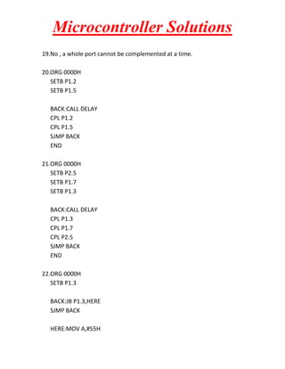 Microcontroller Solutions
19.No , a whole port cannot be complemented at a time.
20.ORG 0000H
SETB P1.2
SETB P1.5
BACK:CALL DELAY
CPL P1.2
CPL P1.5
SJMP BACK
END
21.ORG 0000H
SETB P2.5
SETB P1.7
SETB P1.3
BACK:CALL DELAY
CPL P1.3
CPL P1.7
CPL P2.5
SJMP BACK
END
22.ORG 0000H
SETB P1.3
BACK:JB P1.3,HERE
SJMP BACK
HERE:MOV A,#55H

 