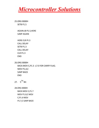 Microcontroller Solutions
25.ORG 0000H
SETB P1.5
AGAIN:JB P1.5,HERE
SJMP AGAIN
HERE:CLR PI.3
CALL DELAY
SETB P1.3
CALL DELAY
CLR P1.3
END
26.ORG 0000H
BACK:MOV C,P1.3 ;C IS FOR CARRY FLAG.
MOV P1,4,C
SJMP BACK
END
27.

TH

5

Bit

28.ORG 0000H
BACK:MOV C,P1.7
MOV P1.0,C MOV
C,P1.6 MOV
P1.7,C SJMP BACK

 