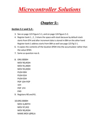 Microcontroller Solutions
Chapter 5:Section 5.1 and 5,2:3. See on page 123 Figure 5-1, and on page 124 figure 5-2.
4. Register bank 1 , 2 , 3 share the space with stack because by default stack
starts from 07H and after increment data is stored in 08H on the other hand
Register bank 1 address starts from 08H as well see page 123 fig 5-1.
6. It copies the contents of the location 0F0H into the accumulator rather than
the value 0F0H.
7. Same as question nos 6.
8. ORG 0000H
MOV R0,#50H
MOV R1,#40H
MOV R3,#30H
PUSH 00H
PUSH 01H
PUSH 03H
POP 1DH POP
1EH
POP 1FH
END
9. Registers R0 and R1.
10.ORG 0000H
MOV A,#0FFH
MOV R7,#32
MOV R0,#50H
NAME:MOV @R0,A

 