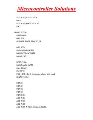 Microcontroller Solutions
ADD A,R1 ; A=x^2 + 2*x
DA A
ADD A,R7 ;A=x^2 + 2*x + 5
END
13.ORG 0000H
LJMP MAIN
ORG 20H
MYDATA: DB 06,09,02,05,07
ORG 300H
Main:MOV R0,#30H
MOV DPTR,#MYDATA
MOV R7,#5
HERE:CLR A
MOVC A,@A+DPTR
CALL DELAY
INC DPTR
PUSH 0E0H; Push the Accumulator into stack
DJNZ R7,HERE
POP 01
POP 02
POP 03
POP 04
POP 0E0H
ADD A,R1
ADD A R2
ADD A,R3
ADD A,R4; A Holds the added data.

 