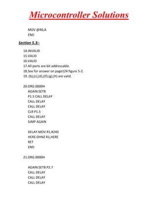 Microcontroller Solutions
MOV @R0,A
END

Section 5.3:14.INVALID
15.VALID
16.VALID
17.All ports are bit addressable.
18.See for answer on page124 figure 5-2.
19. (b),(c),(d),((f),(g),(h) are valid.
20.ORG 0000H
AGAIN:SETB
P1.5 CALL DELAY
CALL DELAY
CALL DELAY
CLR P1.5
CALL DELAY
SJMP AGAIN
DELAY:MOV R1,#240
HERE:DHNZ R1,HERE
RET
END
21.ORG 0000H
AGAIN:SETB P2.7
CALL DELAY
CALL DELAY
CALL DELAY

 