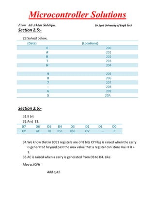 Microcontroller Solutions
From Ali Akbar Siddiqui.

Sir Syed University of Eng& Tech

Section 2.5:29.Solved below,
(Data)
E
A
R
T
H

(Locations)
200
201
202
203
204

9
8
7
6
5

205
206
207
208
209
20A

Section 2.6:31.8 bit
32.And 33.
D7
D6
CY
AC

D5
F0

D4
RS1

D3
RS0

D2
OV

D1
--

D0
P

34.We know that in 8051 registers are of 8 bits CY Flag is raised when the carry
is generated beyond past the max value that a register can store like FFH +
1.
35.AC is raised when a carry is generated from D3 to D4. Like
Mov a,#0FH
Add a,#1

 