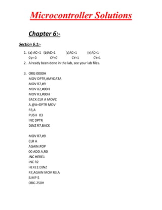 Microcontroller Solutions
Chapter 6:Section 6.1:1. (a) AC=1 (b)AC=1
(c)AC=1
(e)AC=1
Cy= 0
CY=0
CY=1
CY=1
2. Already been done in the lab, see your lab files.
3. ORG 0000H
MOV DPTR,#MYDATA
MOV R7,#9
MOV R2,#00H
MOV R3,#00H
BACK:CLR A MOVC
A,@A+DPTR MOV
R3,A
PUSH 03
INC DPTR
DJNZ R7,BACK
MOV R7,#9
CLR A
AGAIN:POP
00 ADD A,R0
JNC HERE1
INC R2
HERE1:DJNZ
R7,AGAIN MOV R3,A
SJMP $
ORG 250H

 