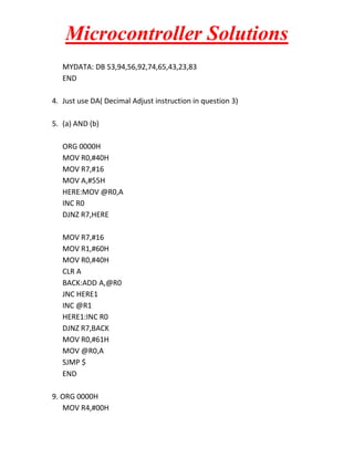 Microcontroller Solutions
MYDATA: DB 53,94,56,92,74,65,43,23,83
END
4. Just use DA( Decimal Adjust instruction in question 3)
5. (a) AND (b)
ORG 0000H
MOV R0,#40H
MOV R7,#16
MOV A,#55H
HERE:MOV @R0,A
INC R0
DJNZ R7,HERE
MOV R7,#16
MOV R1,#60H
MOV R0,#40H
CLR A
BACK:ADD A,@R0
JNC HERE1
INC @R1
HERE1:INC R0
DJNZ R7,BACK
MOV R0,#61H
MOV @R0,A
SJMP $
END
9. ORG 0000H
MOV R4,#00H

 