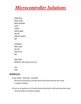 Microcontroller Solutions
ADDITION:
MOV R7,#9
MOV R0,#30H
CLR A
HERE1:
ADD A,@R0
INC R0
DJNZ R7,HERE1
RET
AVERAGE:
MOV B,#9
DIV AB
MOV R7,A
RET
ORG 250H
MYDATA: DB 3,9,6,9,7,6,4,2,8
FIN:
END

Section 6.3:23.(a) A=40h (b)A=F6H (c)A=86H
Rest do it yourself just use Keil write instruction and see the result
in project window.
24.Just as in Question no 23 write those instruction in Kiel and view the result
of accumulator in Project window.

 