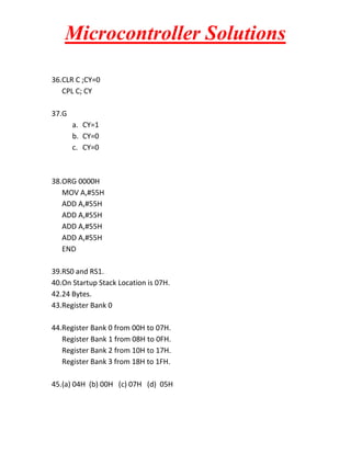 Microcontroller Solutions
36.CLR C ;CY=0
CPL C; CY
37.G
a. CY=1
b. CY=0
c. CY=0

38.ORG 0000H
MOV A,#55H
ADD A,#55H
ADD A,#55H
ADD A,#55H
ADD A,#55H
END
39.RS0 and RS1.
40.On Startup Stack Location is 07H.
42.24 Bytes.
43.Register Bank 0
44.Register Bank 0 from 00H to 07H.
Register Bank 1 from 08H to 0FH.
Register Bank 2 from 10H to 17H.
Register Bank 3 from 18H to 1FH.
45.(a) 04H (b) 00H (c) 07H (d) 05H

 