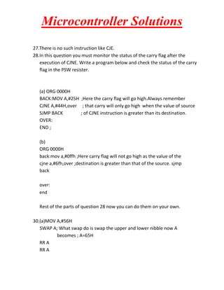 Microcontroller Solutions
27.There is no such instruction like CJE.
28.In this question you must monitor the status of the carry flag after the
execution of CJNE. Write a program below and check the status of the carry
flag in the PSW resister.

(a) ORG 0000H
BACK:MOV A,#25H ;Here the carry flag will go high.Always remember
CJNE A,#44H,over ; that carry will only go high when the value of source
SJMP BACK
; of CJNE instruction is greater than its destination.
OVER:
END ;
(b)
ORG 0000H
back:mov a,#0ffh ;Here carry flag will not go high as the value of the
cjne a,#6fh,over ;destination is greater than that of the source. sjmp
back
over:
end

Rest of the parts of question 28 now you can do them on your own.
30.(a)MOV A,#56H
SWAP A; What swap do is swap the upper and lower nibble now A
becomes ; A=65H
RR A
RR A

 