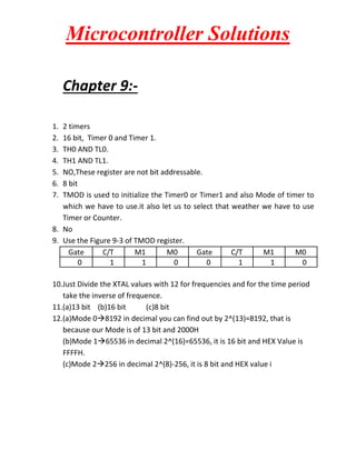 Microcontroller Solutions
Chapter 9:1.
2.
3.
4.
5.
6.
7.

2 timers
16 bit, Timer 0 and Timer 1.
TH0 AND TL0.
TH1 AND TL1.
NO,These register are not bit addressable.
8 bit
TMOD is used to initialize the Timer0 or Timer1 and also Mode of timer to
which we have to use.it also let us to select that weather we have to use
Timer or Counter.
8. No
9. Use the Figure 9-3 of TMOD register.
Gate
C/T
M1
M0
Gate
C/T
M1
M0
0
1
1
0
0
1
1
0
10.Just Divide the XTAL values with 12 for frequencies and for the time period
take the inverse of frequence.
11.(a)13 bit (b)16 bit
(c)8 bit
12.(a)Mode 08192 in decimal you can find out by 2^(13)=8192, that is
because our Mode is of 13 bit and 2000H
(b)Mode 165536 in decimal 2^(16)=65536, it is 16 bit and HEX Value is
FFFFH.
(c)Mode 2256 in decimal 2^(8)-256, it is 8 bit and HEX value i

 