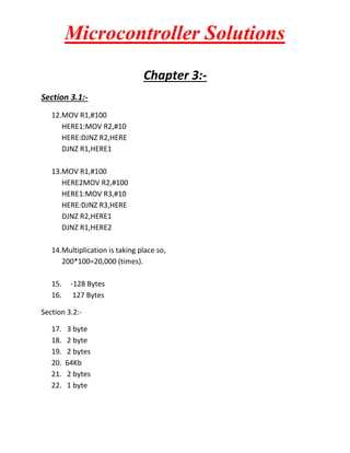 Microcontroller Solutions
Chapter 3:Section 3.1:12.MOV R1,#100
HERE1:MOV R2,#10
HERE:DJNZ R2,HERE
DJNZ R1,HERE1
13.MOV R1,#100
HERE2MOV R2,#100
HERE1:MOV R3,#10
HERE:DJNZ R3,HERE
DJNZ R2,HERE1
DJNZ R1,HERE2
14.Multiplication is taking place so,
200*100=20,000 (times).
15.
16.

-128 Bytes
127 Bytes

Section 3.2:17.
18.
19.
20.
21.
22.

3 byte
2 byte
2 bytes
64Kb
2 bytes
1 byte

 