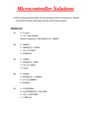 Microcontroller Solutions
23.That’s because Stack works on the concept of LIFO so if the push is implied
2 times for instance, then pop must be used 2 times exactly.

Section 3.3:27.

T = 1.2usec
F = 1/T = 833.333KHz
System frequency = 833.333KHz*12 = 10MHz

28.

F = 18MHz
F =18MHZ/12 =1.5MHz
T = 1/F =1/1.5MHz
T = 0.666usec

29.

F = 12MHz
F =12MHZ/12 =1MHz
T = 1/F =1/1.5MHz
T = 1usec

30.

F = 25MHz
F =25MHZ/12 = 2.08MHz
T = 1/F =1/2.08MHz
T = 0.48usec

32.

F = 11.0592MHz
F =11.0592MHZ/12 = 921.6KHz
T = 1/F = 1/921.6KHZ
T = 1.085usec

 