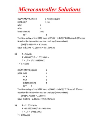 Microcontroller Solutions
DELAY:MOV R3,#150
1 machine cycle
HERE:NOP
1 mc
NOP
1
NOP
1
DJNZ R3,HERE
2 mc
RET
2
The time delay of the HERE loop is [150(2+1+1+1)]*1.085usec=0.813msec
Now for the instruction outside the loop (mov and ret),
(2+1)*1.085Usec = 3.25usec
Now 0.813ms + 3.25usec = 0.8162msec
33.

F = 16MHz
F =16MHZ/12 = 1.33333MHz
T = 1/F = 1/1.33333MHZ
T = 0.75usec
DELAY:MOV R3,#200
1
HERE:NOP
1
NOP
1
NOP
1
DJNZ R3,HERE
2
RET
2
The time delay of the HERE loop is [200(2+1+1+1)]*0.75usec=0.75msec
Now for the instruction outside the loop (mov and ret),
(2+1)*0.75usec = 2.25usec
Now 0.75ms + 2.25usec = 0.75225msec

34.

F = 11.0592MHz
F =11.0592MHZ/12 = 921.6KHz
T = 1/F = 1/921.6KHZ
T = 1.085usec

 