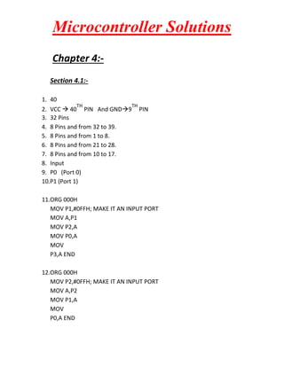 Microcontroller Solutions
Chapter 4:Section 4.1:1. 40
TH

TH

2. VCC  40 PIN And GND9
3. 32 Pins
4. 8 Pins and from 32 to 39.
5. 8 Pins and from 1 to 8.
6. 8 Pins and from 21 to 28.
7. 8 Pins and from 10 to 17.
8. Input
9. P0 (Port 0)
10.P1 (Port 1)

PIN

11.ORG 000H
MOV P1,#0FFH; MAKE IT AN INPUT PORT
MOV A,P1
MOV P2,A
MOV P0,A
MOV
P3,A END
12.ORG 000H
MOV P2,#0FFH; MAKE IT AN INPUT PORT
MOV A,P2
MOV P1,A
MOV
P0,A END

 