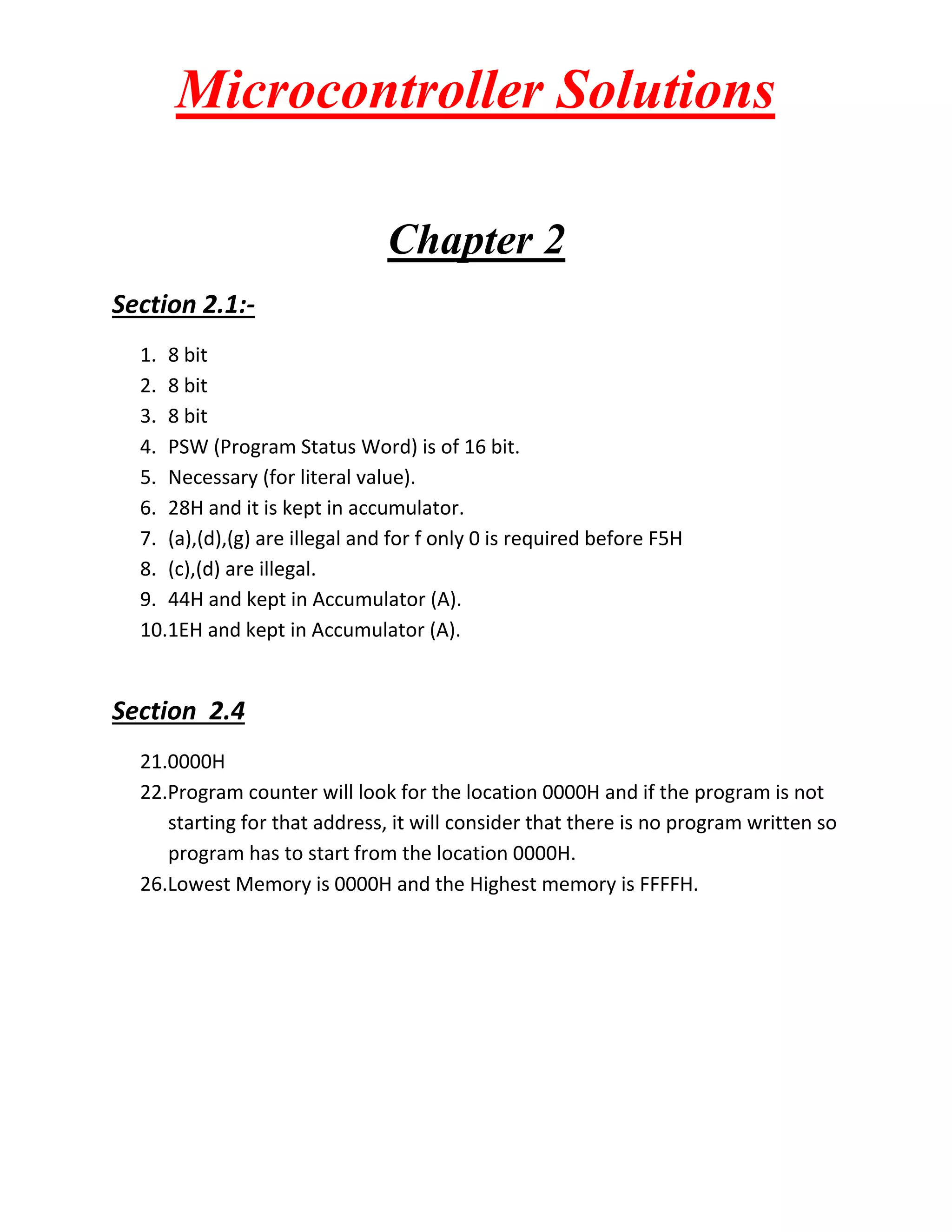 Microcontroller Solutions Chapter 2 Section 2.1:- 1. 8 bit 2. 8 bit 3. 8 bit 4. PSW (Program Status Word) is of 16 bit. 5. Necessary (for literal value). 6. 28H and it is kept in accumulator. 7. (a),(d),(g) are illegal and for f only 0 is required before F5H 8. (c),(d) are illegal. 9. 44H and kept in Accumulator (A). 10.1EH and kept in Accumulator (A). Section 2.4 21.0000H 22.Program counter will look for the location 0000H and if the program is not starting for that address, it will consider that there is no program written so program has to start from the location 0000H. 26.Lowest Memory is 0000H and the Highest memory is FFFFH. 