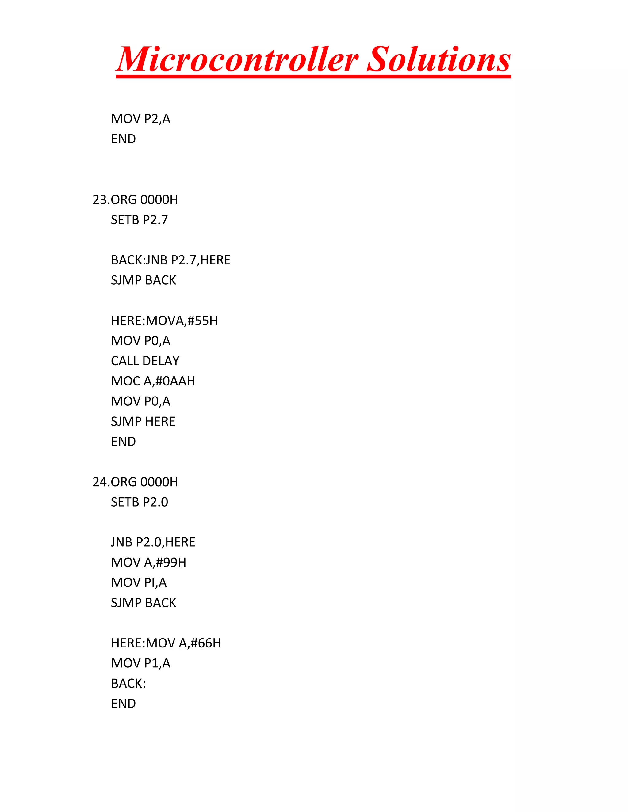 Microcontroller Solutions MOV P2,A END 23.ORG 0000H SETB P2.7 BACK:JNB P2.7,HERE SJMP BACK HERE:MOVA,#55H MOV P0,A CALL DELAY MOC A,#0AAH MOV P0,A SJMP HERE END 24.ORG 0000H SETB P2.0 JNB P2.0,HERE MOV A,#99H MOV PI,A SJMP BACK HERE:MOV A,#66H MOV P1,A BACK: END 