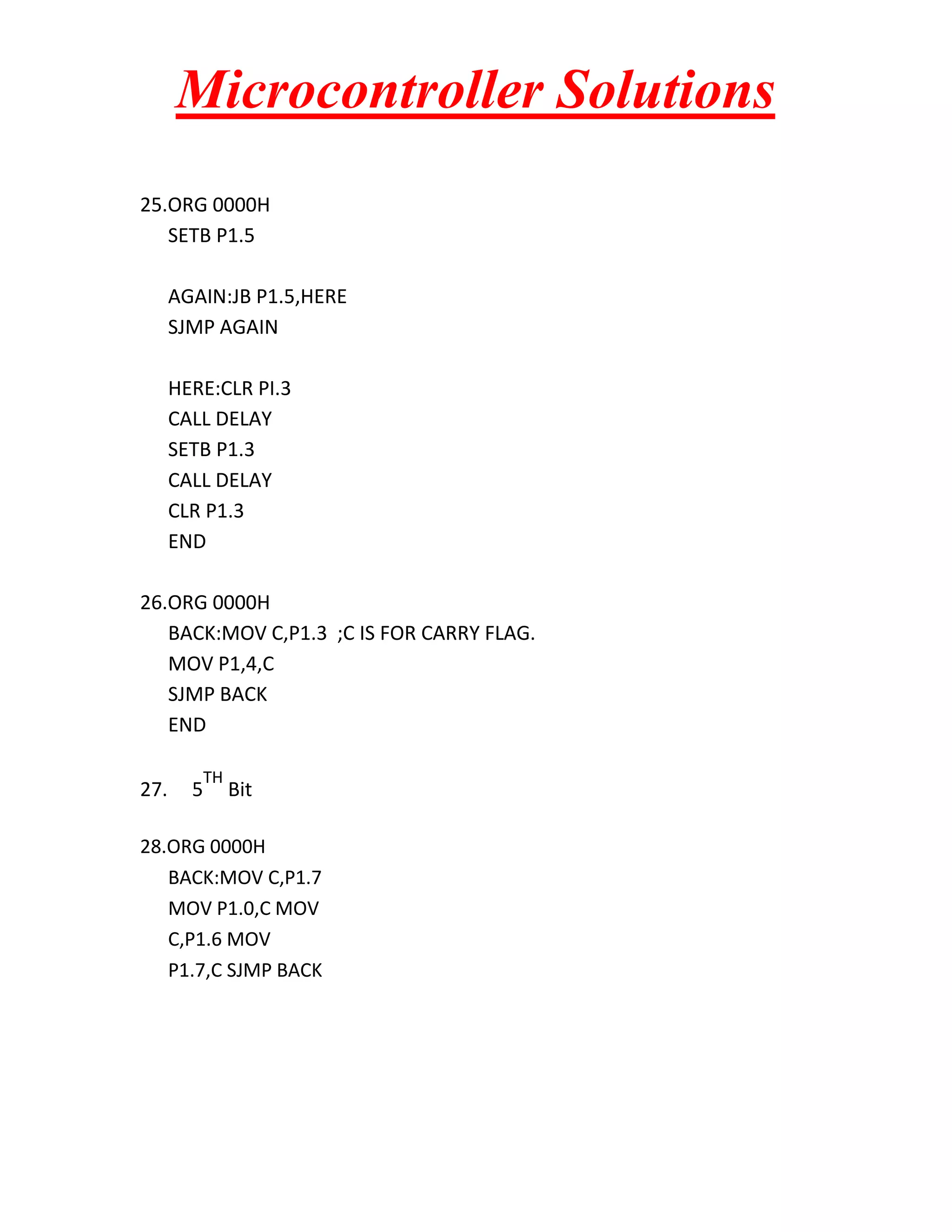 Microcontroller Solutions 25.ORG 0000H SETB P1.5 AGAIN:JB P1.5,HERE SJMP AGAIN HERE:CLR PI.3 CALL DELAY SETB P1.3 CALL DELAY CLR P1.3 END 26.ORG 0000H BACK:MOV C,P1.3 ;C IS FOR CARRY FLAG. MOV P1,4,C SJMP BACK END 27. 5 TH Bit 28.ORG 0000H BACK:MOV C,P1.7 MOV P1.0,C MOV C,P1.6 MOV P1.7,C SJMP BACK 